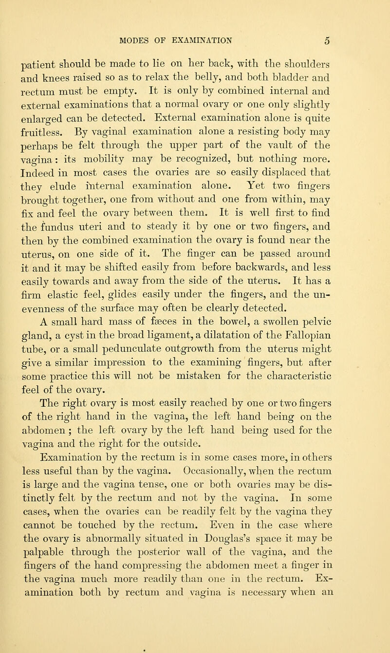 patient should be made to lie on her back, with the shoulders and knees raised so as to relax the belly, and both bladder and rectum must be empty. It is only by combined internal and external examinations that a normal ovary or one only slightly enlarged can be detected. External examination alone is quite fruitless. By vaginal examination alone a resisting body may perhaps be felt through the upper part of the vault of the vagina: its mobility may be recognized, but nothing more. Indeed in most cases the ovaries are so easily displaced that they elude internal examination alone. Yet two fingers brought together, one from without and one from within, may fix and feel the ovary between them. It is well first to find the fundus uteri and to steady it by one or two fingers, and then by the combined examination the ovary is found near the uterus, on one side of it. The finger can be passed around it and it may be shifted easily from before backwards, and less easily towards and away from the side of the uterus. It has a firm elastic feel, glides easily under the fingers, and the un- evenness of the surface may often be clearly detected. A small hard mass of fseces in the bowel, a swollen pelvic gland, a cyst in the broad ligament, a dilatation of the Fallopian tube, or a small pedunculate outgrowth from the uterus might give a similar impression to the examining fingers, but after some practice this will not be mistaken for the characteristic feel of the ovary. The right ovary is most easily reached by one or two fingers of the right hand in the vagina, the left hand being on the abdomen; the left ovary by the left hand being used for the vagina and the right for the outside. Examination by the rectum is in some cases more, in others less useful than by the vagina. Occasionally, when the rectum is large and the vagina tense, one or both ovaries may be dis- tinctly felt by the rectum and not by the vagina. In some cases, when the ovaries can be readily felt by the vagina they cannot be touched by the rectum. Even in the case where the ovary is abnormally situated in Douglas's space it may be palpable through the posterior wall of the vagina, and the fingers of the hand compressing the abdomen meet a finger in the vagina much more readily than one in the rectum. Ex- amination both by rectum and vagina is necessary when an