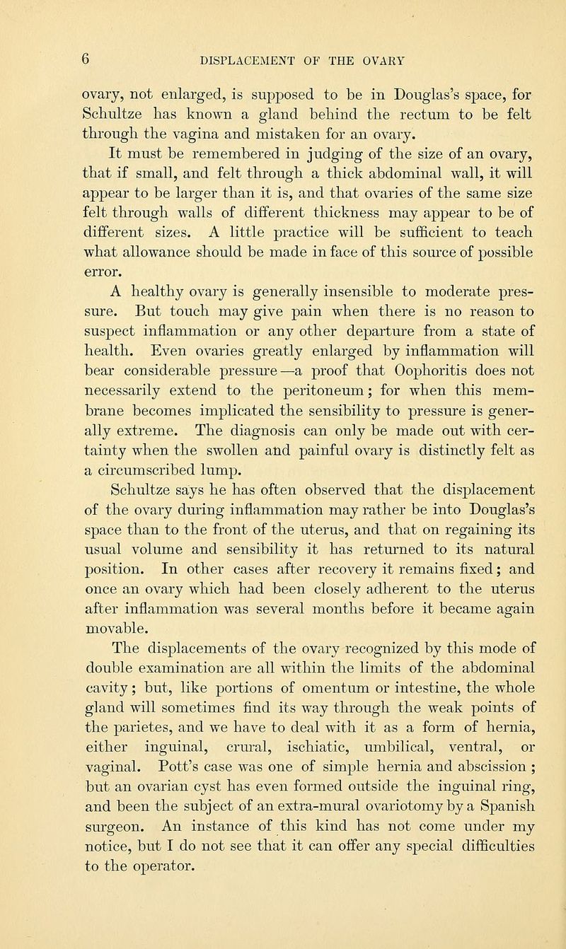 ovary, not enlarged, is supposed to be in Douglas's space, for Schultze has known a gland behind the rectum to be felt through the vagina and mistaken for an ovary. It must be remembered in judging of the size of an ovary, that if small, and felt through a thick abdominal wall, it will appear to be larger than it is, and that ovaries of the same size felt through walls of different thickness may appear to be of different sizes. A little practice will be sufficient to teach what allowance should be made in face of this source of possible error. A healthy ovary is generally insensible to moderate pres- sure. But touch may give pain when there is no reason to suspect inflammation or any other departure from a state of health. Even ovaries greatly enlarged by inflammation will bear considerable pressure—a proof that Oophoritis does not necessarily extend to the peritoneum; for when this mem- brane becomes implicated the sensibility to pressure is gener- ally extreme. The diagnosis can only be made out with cer- tainty when the swollen and painful ovary is distinctly felt as a circumscribed lump. Schultze says he has often observed that the displacement of the ovary during inflammation may rather be into Douglas's space than to the front of the uterus, and that on regaining its usual volume and sensibility it has returned to its natural position. In other cases after recovery it remains fixed; and once an ovary which had been closely adherent to the uterus after inflammation was several months before it became again movable. The displacements of the ovary recognized by this mode of double examination are all within the limits of the abdominal cavity; but, like portions of omentum or intestine, the whole gland will sometimes find its way through the weak points of the parietes, and we have to deal with it as a form of hernia, either inguinal, crural, ischiatic, umbilical, ventral, or vaginal. Pott's case was one of simple hernia and abscission ; but an ovarian cyst has even formed outside the inguinal ring, and been the subject of an extra-mural ovariotomy by a Spanish surgeon. An instance of this kind has not come under my notice, but I do not see that it can offer any special difficulties to the operator.
