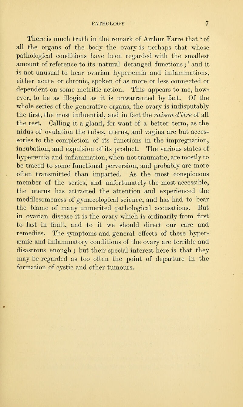 There is much truth in the remark of Arthur Farre that ' of all the organs of the body the ovary is perhaps that whose pathological conditions have been regarded with the smallest amount of reference to its natural deranged functions ;' and it is not unusual to hear ovarian hyperemia and inflammations, either acute or chronic, spoken of as more or less connected or dependent on some metritic action. This appears to me, how- ever, to be as illogical as it is unwarranted by fact. Of the whole series of the generative organs, the ovary is indisputably the first, the most influential, and in fact the raison d'etre of all the rest. Calling it a gland, for want of a better term, as the nidus of ovulation the tubes, uterus, and vagina are but acces- sories to the completion of its functions in the impregnation, incubation, and expulsion of its product. The various states of hypergemia and inflammation, when not traumatic, are mostly to be traced to some functional perversion, and probably are more often transmitted than imparted. As the most conspicuous member of the series, and unfortunately the most accessible, the uterus has attracted the attention and experienced the meddlesomeness of gynaecological science, and has had to bear the blame of many unmerited pathological accusations. But in ovarian disease it is the ovary which is ordinarily from first to last in fault, and to it we should direct our care and remedies. The symptoms and general effects of these hyper- semic and inflammatory conditions of the ovary are terrible and disastrous enough; but their special interest here is that they may be regarded as too often the point of departure in the formation of cystic and other tumours.