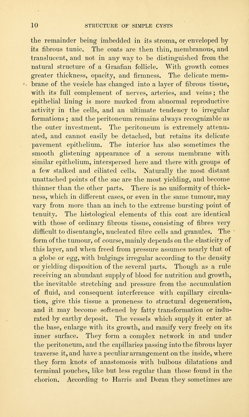 the remainder being imbedded in its stroma, or enveloped by its fibrous tunic. The coats are then thin, membranous, and translucent, and not in any way to be distinguished from the natural structure of a Graafian follicle. With growth comes greater thickness, opacity, and firmness. The delicate mem- brane of the vesicle has changed into a layer of fibrous tissue, with its full complement of nerves, arteries, and veins; the epithelial lining is more marked from abnormal reproductive activity in the cells, and an ultimate tendency to irregular formations ; and the peritoneum remains always recognizable as the outer investment. The peritoneum is extremely attenu- ated, and cannot easily be detached, but retains its delicate pavement epithelium. The interior has also sometimes the smooth glistening appearance of a serous membrane with similar epithelium, interspersed here and there with groups of a few stalked and ciliated cells. Naturally the most distant unattached points of the sac are the most yielding, and become thinner than the other parts. There is no uniformity of thick- ness, which in different cases, or even in the same tumour, may vary from more than an inch to the extreme bursting point of tenuity. The histological elements of this coat are identical with those of ordinary fibrous tissue, consisting of fibres very difficult to disentangle, nucleated fibre cells and granules. The form of the tumour, of course, mainly depends on the elasticity of this layer, and when freed from pressure assumes nearly that of a globe or egg, with bulgings irregular according to the density or yielding disposition of the several parts. Though as a rule receiving an abundant supply of blood for nutrition and growth, the inevitable stretching and pressure from the accumulation of fluid, and consequent interference with capillary circula- tion, give this tissue a proneness to structural degeneration, and it may become softened by fatty transformation or indu- rated by earthy deposit. The vessels which supply it enter at the base, enlarge with its growth, and ramify very freely on its inner surface. They form a complex network in and under the peritoneum, and the capillaries passing into the fibrous layer traverse it, and have a peculiar arrangement on the inside, where they form knots of anastomosis with bulbous dilatations and terminal pouches, like but less regular than those found in the chorion. According to Harris and Doran they sometimes are