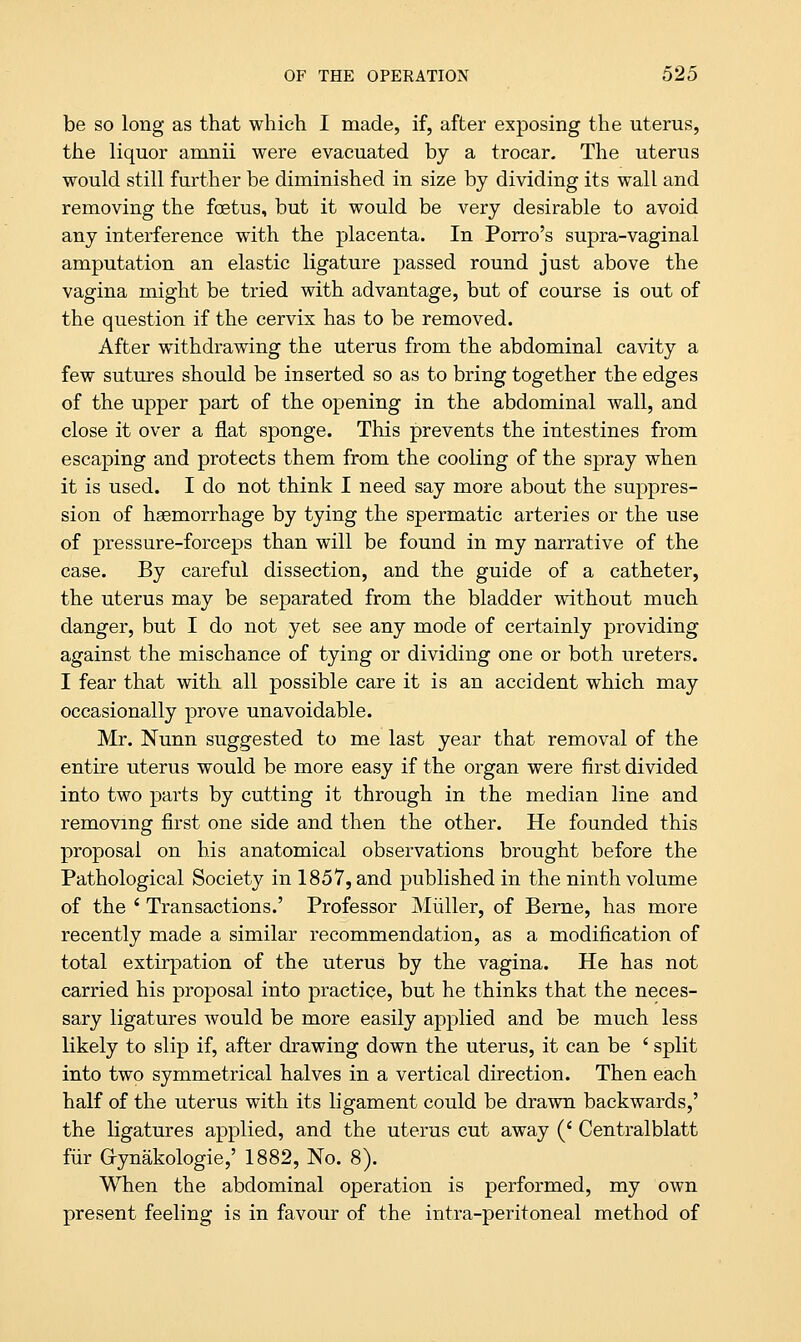 be so long as that which I made, if, after exposing the uterus, the liquor amnii were evacuated by a trocar. The uterus would still further be diminished in size by dividing its wall and removing the foetus, but it would be very desirable to avoid any interference with the placenta. In Porro's supra-vaginal amputation an elastic ligature passed round just above the vagina might be tried with advantage, but of course is out of the question if the cervix has to be removed. After withdrawing the uterus from the abdominal cavity a few sutures should be inserted so as to bring together the edges of the upper part of the opening in the abdominal wall, and close it over a fiat sponge. This prevents the intestines from escaping and protects them from the cooling of the spray when it is used. I do not think I need say more about the suppres- sion of haemorrhage by tying the spermatic arteries or the use of pressure-forceps than will be found in my narrative of the case. By careful dissection, and the guide of a catheter, the uterus may be separated from the bladder without much danger, but I do not yet see any mode of certainly providing against the mischance of tying or dividing one or both ureters. I fear that with all possible care it is an accident which may occasionally prove unavoidable. Mr. Nunn suggested to me last year that removal of the entire uterus would be more easy if the organ were first divided into two parts by cutting it through in the median line and removing first one side and then the other. He founded this proposal on his anatomical observations brought before the Pathological Society in 1857, and published in the ninth volume of the ' Transactions.' Professor Miiller, of Berne, has more recently made a similar recommendation, as a modification of total extirpation of the uterus by the vagina. He has not carried his proposal into practice, but he thinks that the neces- sary ligatures would be more easily applied and be much less likely to slip if, after drawing down the uterus, it can be ' split into two symmetrical halves in a vertical direction. Then each half of the uterus with its ligament could be drawn backwards,' the ligatures applied, and the uterus cut away (' Centralblatt fur Gynakologie,' 1882, No. 8). When the abdominal operation is performed, my own present feeling is in favour of the infra-peritoneal method of