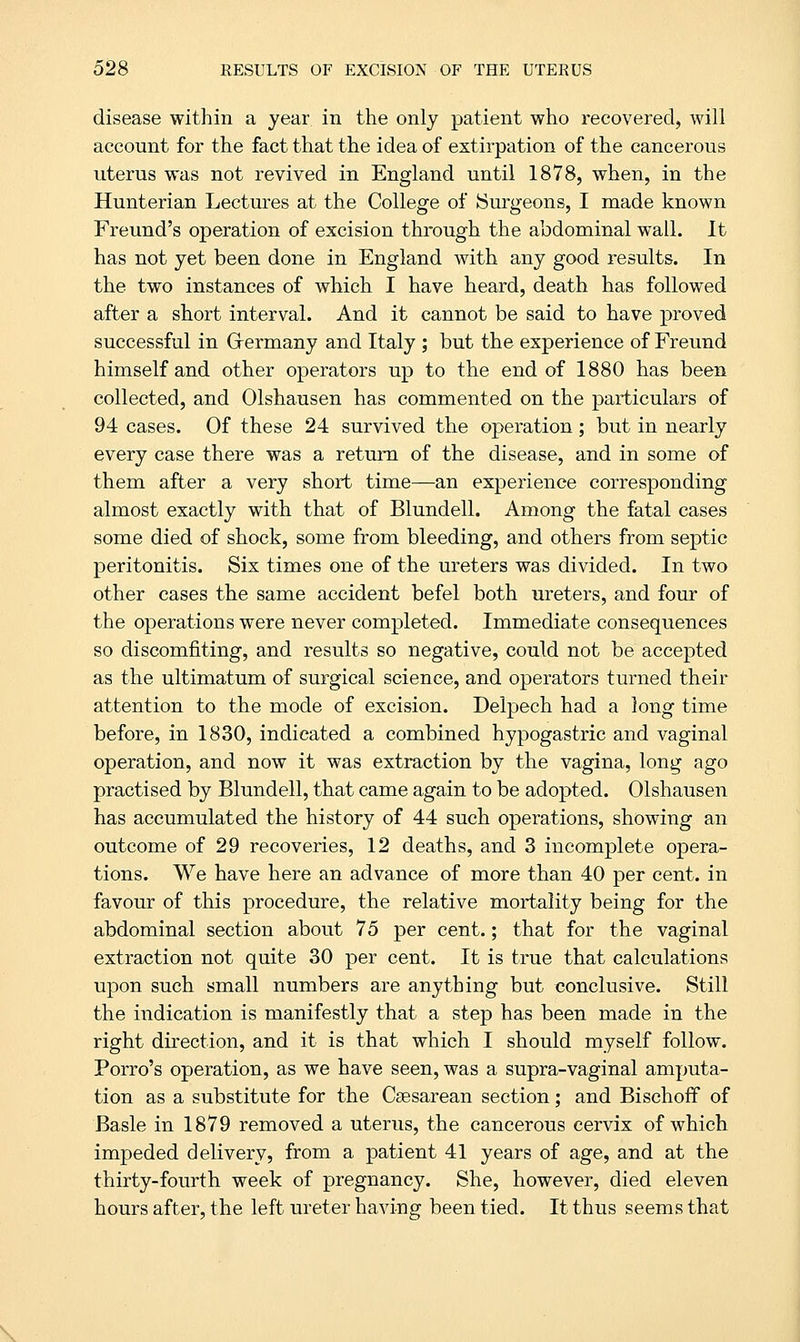 disease within a year in the only patient who recovered, will account for the fact that the idea of extirpation of the cancerous uterus was not revived in England until 1878, when, in the Hunterian Lectures at the College of Surgeons, I made known Freund's operation of excision through the abdominal wall. It has not yet been done in England with any good results. In the two instances of which I have heard, death has followed after a short interval. And it cannot be said to have proved successful in Germany and Italy ; but the experience of Freund himself and other operators up to the end of 1880 has been collected, and Olshausen has commented on the particulars of 94 cases. Of these 24 survived the operation; but in nearly every case there was a return of the disease, and in some of them after a very short time—an experience corresponding almost exactly with that of Blundell. Among the fatal cases some died of shock, some from bleeding, and others from septic peritonitis. Six times one of the ureters was divided. In two other cases the same accident befel both ureters, and four of the operations were never completed. Immediate consequences so discomfiting, and results so negative, could not be accepted as the ultimatum of surgical science, and operators turned their attention to the mode of excision. Delpech had a long time before, in 1830, indicated a combined hypogastric and vaginal operation, and now it was extraction by the vagina, long ago practised by Blundell, that came again to be adopted. Olshausen has accumulated the history of 44 such operations, showing an outcome of 29 recoveries, 12 deaths, and 3 incomplete opera- tions. We have here an advance of more than 40 per cent, in favour of this procedure, the relative mortality being for the abdominal section about 75 per cent.; that for the vaginal extraction not quite 30 per cent. It is true that calculations upon such small numbers are anything but conclusive. Still the indication is manifestly that a step has been made in the right direction, and it is that which I should myself follow. Porro's operation, as we have seen, was a supra-vaginal amputa- tion as a substitute for the Csesarean section; and Bischoff of Basle in 1879 removed a uterus, the cancerous cervix of which impeded delivery, from a patient 41 years of age, and at the thirty-fourth week of pregnancy. She, however, died eleven hours after, the left ureter having been tied. It thus seems that .