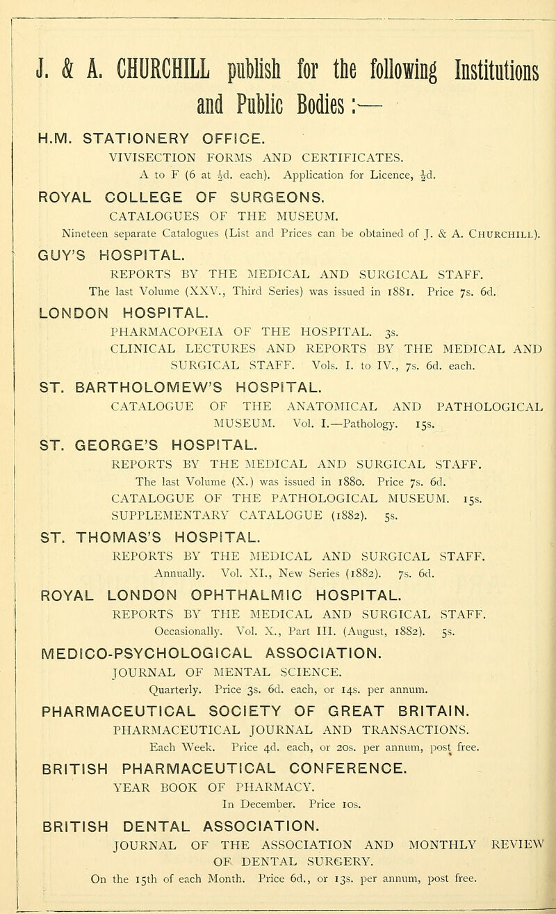 J. & A. CHURCHILL publish for the following Institutions and Public Bodies :— H.M. STATIONERY OFFICE. VIVISECTION FORMS AND CERTIFICATES. A to F (6 at ^d. each). Application for Licence, ^d. ROYAL COLLEGE OF SURGEONS. CATALOGUES OF THE MUSEUM. Nineteen separate Catalogues (List and Prices can be obtained of J. & A. Churchill). GUY'S HOSPITAL. REPORTS BY THE MEDICAL AND SURGICAL STAFF. The last Volume (XXV., Third Series) was issued in 1881. Price 7s. 6d. LONDON HOSPITAL. PHARMACOPOEIA OF THE HOSPITAL. 3s. CLINICAL LECTURES AND REPORTS BY THE MEDICAL AND SURGICAL STAFF. Vols. I. to IV., 7s. 6d. each. ST. BARTHOLOMEW'S HOSPITAL. CATALOGUE OF THE ANATOMICAL AND PATHOLOGICAL MUSEUM. Vol. L— Pathology. 15s. ST. GEORGE'S HOSPITAL. REPORTS BY THE MEDICAL AND SURGICAL STAFF. The last Volume (X.) was issued in 1880. Price 7s. 6d. CATALOGUE OF THE PATHOLOGICAL MUSEUM. 15s. SUPPLEMENTARY CATALOGUE (1882). 5s. ST. THOMAS'S HOSPITAL. REPORTS BY THE MEDICAL AND SURGICAL STAFF. Annually. Vol. XL, New Series (1882). 7s. 6d. ROYAL LONDON OPHTHALMIC HOSPITAL. REPORTS BY THE MEDICAL AND SURGICAL STAFF. Occasionally. Vol. X., Part III. (August, 1882). 5s. MEDICO-PSYCHOLOGICAL ASSOCIATION. JOURNAL OF MENTAL SCIENCE. Quarterly. Price 3s. 6d. each, or 14s. per annum. PHARMACEUTICAL SOCIETY OF GREAT BRITAIN. PHARMACEUTICAL JOURNAL AND TRANSACTIONS. Each Week. Price 4d. each, or 20s. per annum, post free. BRITISH PHARMACEUTICAL CONFERENCE. YEAR BOOK OF PHARMACY. In December. Price 10s. BRITISH DENTAL ASSOCIATION. JOURNAL OF THE ASSOCIATION AND MONTHLY REVIEW OF DENTAL SURGERY. On the 15th of each Month. Price 6d., or 13s. per annum, post free.