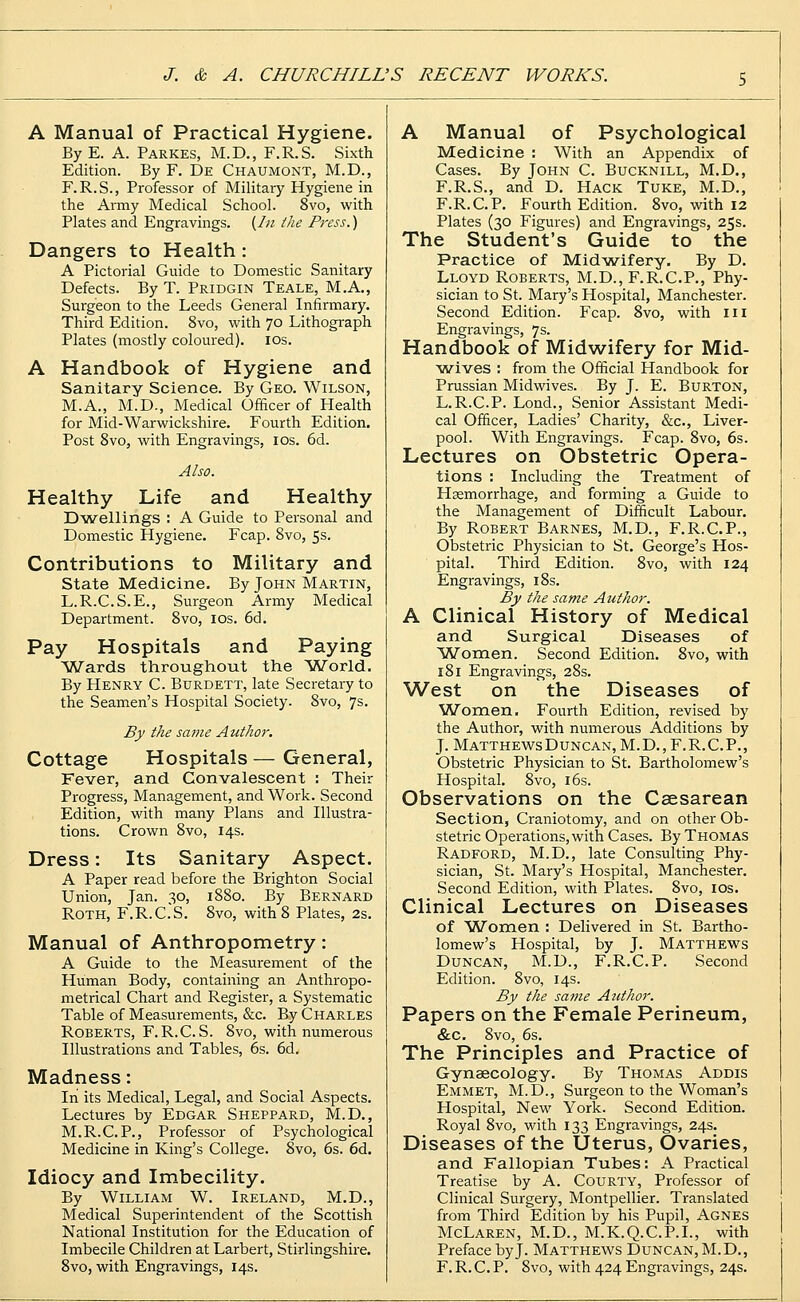 A Manual of Practical Hygiene. ByE. A. Parkes, M.D., F.R.S. Sixth Edition. By F. De Chaumont, M.D., F.R.S., Professor of Military Hygiene in the Army Medical School. 8vo, with Plates and Engravings. {In the Press.) Dangers to Health: A Pictorial Guide to Domestic Sanitary Defects. By T. Pridgin Teale, M.A., Surgeon to the Leeds General Infirmary. Third Edition. 8vo, with 70 Lithograph Plates (mostly coloured). 10s. A Handbook of Hygiene and Sanitary Science. By Geo. Wilson, M.A., M.D., Medical Officer of Health for Mid-Warwickshire. Fourth Edition. Post 8vo, with Engravings, 10s. 6d. Also. Healthy Life and Healthy Dwellings : A Guide to Personal and Domestic Hygiene. Fcap. 8vo, 5s. Contributions to Military and State Medicine, By John Martin, L.R.C.S.E., Surgeon Army Medical Department. 8vo, 10s. 6d. Pay Hospitals and Paying Wards throughout the World. By Henry C. Burdett, late Secretary to the Seamen's Hospital Society. 8vo, 7s. By the same Author. Cottage Hospitals — General, Fever, and Convalescent : Their Progress, Management, and Work. Second Edition, with many Plans and Illustra- tions. Crown 8vo, 14s. Dress: Its Sanitary Aspect. A Paper read before the Brighton Social Union, Jan. 30, 1880. By Bernard Roth, F.R.C.'S. 8vo, with 8 Plates, 2s. Manual of Anthropometry: A Guide to the Measurement of the Human Body, containing an Anthropo- metrical Chart and Register, a Systematic Table of Measurements, &c. By Charles Roberts, F.R.C. S. 8vo, with numerous Illustrations and Tables, 6s. 6d. Madness: In its Medical, Legal, and Social Aspects. Lectures by Edgar Sheppard, M.D., M.R.C.P., Professor of Psychological Medicine in King's College. 8vo, 6s. 6d. Idiocy and Imbecility. By William W. Ireland, M.D., Medical Superintendent of the Scottish National Institution for the Education of Imbecile Children at Larbert, Stirlingshire. 8vo, with Engravings, 14s. A Manual of Psychological Medicine : With an Appendix of Cases. By John C. Bucknill, M.D., F.R.S., and D. Hack Tuke, M.D., F.R.C.P. Fourth Edition. 8vo, with 12 Plates (30 Figures) and Engravings, 25s. The Student's Guide to the Practice of Midwifery. By D. Lloyd Roberts, M.D., F.R.C.P., Phy- sician to St. Mary's Hospital, Manchester. Second Edition. Fcap. 8vo, with 111 Engravings, 7s. Handbook of Midwifery for Mid- wives : from the Official Handbook for Prussian Midwives. By J. E. Burton, L.R.C.P. Lond., Senior Assistant Medi- cal Officer, Ladies' Charity, &c, Liver- pool. With Engravings. Fcap. 8vo, 6s. Lectures on Obstetric Opera- tions : Including the Treatment of Haemorrhage, and forming a Guide to the Management of Difficult Labour. By Robert Barnes, M.D., F.R.C.P., Obstetric Physician to St. George's Hos- pital. Third Edition. 8vo, with 124 Engravings, 18s. By the same Author. A Clinical History of Medical and Surgical Diseases of Women. Second Edition. 8vo, with 181 Engravings, 28s. West on the Diseases of Women. Fourth Edition, revised by the Author, with numerous Additions by J. MatthewsDuncan, M.D., F.R.C.P., Obstetric Physician to St. Bartholomew's Hospital. 8vo, 16s. Observations on the Caesarean Section, Craniotomy, and on other Ob- stetric Operations, with Cases. By Thomas Radford, M.D., late Consulting Phy- sician, St. Mary's Hospital, Manchester. Second Edition, with Plates. 8vo, 10s. Clinical Lectures on Diseases of Women : Delivered in St. Bartho- lomew's Hospital, by J. Matthews Duncan, M.D., F.R.C.P. Second Edition. 8vo, 14s. By the same Atcthor. Papers on the Female Perineum, &c. 8vo, 6s. The Principles and Practice of Gynaecology. By Thomas Addis Emmet, M.D., Surgeon to the Woman's Hospital, New York. Second Edition. Royal 8vo, with 133 Engravings, 24s. Diseases of the Uterus, Ovaries, and Fallopian Tubes: A Practical Treatise by A. Courty, Professor of Clinical Surgery, Montpellier. Translated from Third Edition by his Pupil, Agnes McLaren, M.D., M.K.Q.C.P.I., with Preface by J. Matthews Duncan, M.D., F.R.C.P. 8vo, with 424 Engravings, 24s.