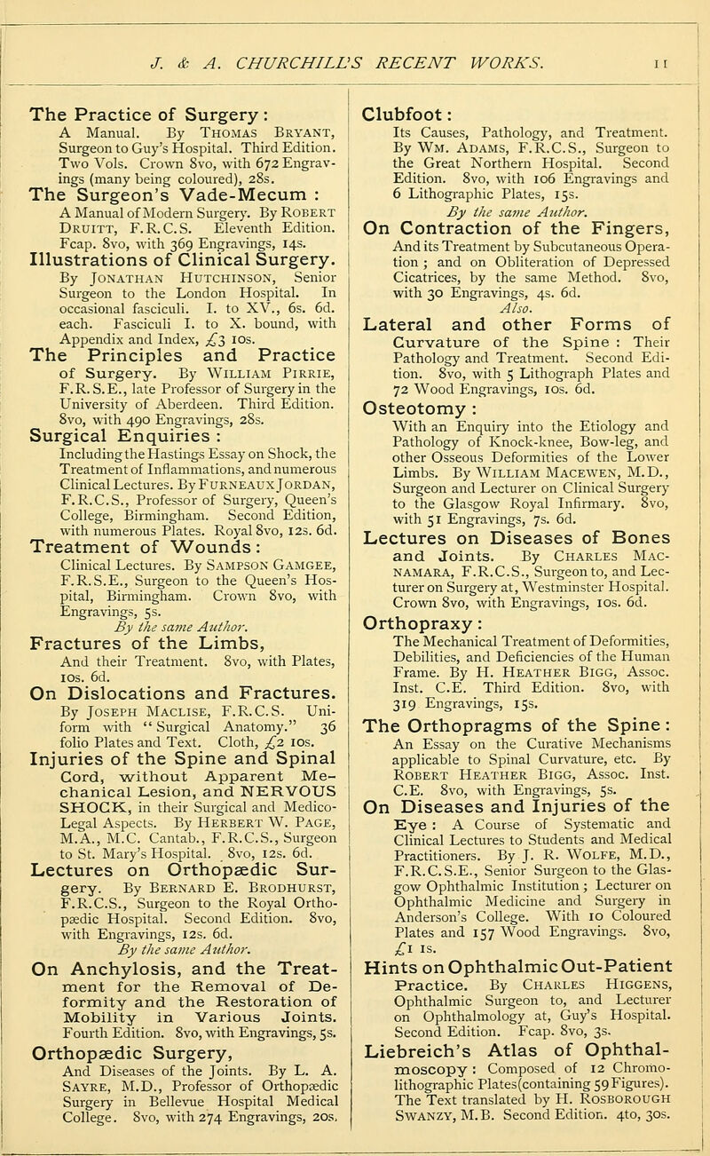 The Practice of Surgery : A Manual. By Thomas Bryant, Surgeon to Guy's Hospital. Third Edition. Two Vols. Crown 8vo, with 672 Engrav- ings (many being coloured), 28s. The Surgeon's Vade-Mecum : A Manual of Modern Surgery. By Robert Druitt, F.R.C.S. Eleventh Edition. Fcap. 8vo, with 369 Engravings, 14s. Illustrations of Clinical Surgery. By Jonathan Hutchinson, Senior Surgeon to the London Hospital. In occasional fasciculi. I. to XV., 6s. 6d. each. Fasciculi I. to X. bound, with Appendix and Index, £~$ 10s. The Principles and Practice of Surgery. By William Pirrie, F.R. S.E., late Professor of Surgery in the University of Aberdeen. Third Edition. 8vo, with 490 Engravings, 28s. Surgical Enquiries : Including the Hastings Essay on Shock, the Treatment of Inflammations, and numerous Clinical Lectures. By Furneaux Jordan, F.R.C.S., Professor of Surgery, Queen's College, Birmingham. Second Edition, with numerous Plates. Royal 8vo, 12s. 6d. Treatment of Wounds: Clinical Lectures. By Sampson Gamgee, F.R.S.E., Surgeon to the Queen's Hos- pital, Birmingham. Crown 8vo, with Engravings, 5 s. By the same Author. Fractures of the Limbs, And their Treatment. 8vo, with Plates, 10s. 6d. On Dislocations and Fractures. By Joseph Maclise, F.R.C.S. Uni- form with  Surgical Anatomy. 36 folio Plates and Text. Cloth, £2 10s. Injuries of the Spine and Spinal Cord, -without Apparent Me- chanical Lesion, and NERVOUS SHOCK., in their Surgical and Medico- Legal Aspects. By Herbert W. Page, M.A., M.C. Cantab., F.R.C.S., Surgeon to St. Mary's Hospital. 8vo, 12s. 6d. Lectures on Orthopaedic Sur- gery. By Bernard E. Brodhurst, F.R.C.S., Surgeon to the Royal Ortho- paedic Hospital. Second Edition. 8vo, with Engravings, 12s. 6d. By the same Author. On Anchylosis, and the Treat- ment for the Removal of De- formity and the Restoration of Mobility in Various Joints. Fourth Edition. 8vo, with Engravings, 5s. Orthopaedic Surgery, And Diseases of the Joints. By L. A. Sayre, M.D., Professor of Orthopaedic Surgery in Bellevue Hospital Medical College. 8vo, with 274 Engravings, 20s, Clubfoot: Its Causes, Pathology, and Treatment. By Wm. Adams, F.R.C.S., Surgeon to the Great Northern Hospital. Second Edition. 8vo, with 106 Engravings and 6 Lithographic Plates, 15s. By the same Author. On Contraction of the Fingers, And its Treatment by Subcutaneous Opera- tion ; and on Obliteration of Depressed Cicatrices, by the same Method. 8vo, with 30 Engravings, 4s. 6d. Also. Lateral and other Forms of Curvature of the Spine : Their Pathology and Treatment. Second Edi- tion. 8vo, with 5 Lithograph Plates and 72 Wood Engravings, 10s. 6d. Osteotomy : With an Enquiry into the Etiology and Pathology of Knock-knee, Bow-leg, and other Osseous Deformities of the Lower Limbs. By William Macewen, M.D., Surgeon and Lecturer on Clinical Surgery to the Glasgow Royal Infirmary. 8vo, with 51 Engravings, 7s. 6d. Lectures on Diseases of Bones and Joints. By Charles Mac- namara, F.R.C.S., Surgeon to, and Lec- turer on Surgery at, Westminster Hospital. Crown 8vo, with Engravings, 10s. 6d. Orthopraxy: The Mechanical Treatment of Deformities, Debilities, and Deficiencies of the Human Frame. By H. Heather Bigg, Assoc. Inst. C.E. Third Edition. 8vo, with 319 Engravings, 15s. The Orthopragms of the Spine: An Essay on the Curative Mechanisms applicable to Spinal Curvature, etc. By Robert Heather Bigg, Assoc. Inst. C.E. 8vo, with Engravings, 5s. On Diseases and Injuries of the Eye : A Course of Systematic and Clinical Lectures to Students and Medical Practitioners. By J. R. Wolfe, M.D., F.R.C.S.E., Senior Surgeon to the Glas- gow Ophthalmic Institution ; Lecturer on Ophthalmic Medicine and Surgery in Anderson's College. With 10 Coloured Plates and 157 Wood Engravings. 8vo, £1 is. Hints on Ophthalmic Out-Patient Practice. By Charles Higgens, Ophthalmic Surgeon to, and Lecturer on Ophthalmology at, Guy's Hospital. Second Edition. Fcap. 8vo, 3s. Liebreich's Atlas of Ophthal- moscopy : Composed of 12 Chromo- lithographic Plates (containing 59 Figures). The Text translated by H. Rosborough Swanzy, M.B. Second Edition. 4to, 30s.