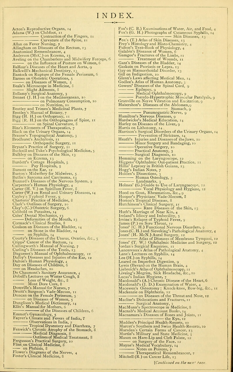 INDEX. Acton's Reproductive Organs, 14 Adam6 (\V.) on Clubfoot. 11 , Contraction of the Fingers, 11 Curvature of the Spine, 11 Allan on Fever Nursing, 7 Allingham on Diseases of the Rectum, 13 Anatomical Remembrancer, 4 Anderson (McC.) on Eczema, 13 Aveling on the Chamberlens and Midwifery Forceps, 6 on the Influence of Posture on Women, 6 Balfour's Diseases of the Heart and Aorta, 9 Balkwill's Mechanical Dentistry, 13 Bantock on Rupture of the Female Perineum, 6 Barnes on Obstetric Operations, 5 on Diseases of Women, 5 Beale's Microscope in Medicine, S —— Slight Ailments, 8 Bellamy's Surgical Anatomy, 3 Bennet (J. H.) on the Mediterranean, 10 on Pulmonary Consumption, 10 on Nutrition, 10 Bentley and Trimen's Medicinal Plants, 7 Bentley's Manual of Botany, 7 Bigg (H. H.) on Orthopraxy, n Bigg (R. H.) on the Orthopragms of Spine, 11 on Spinal Curvature, 8 Binz's Elements of Therapeutics, 7 Black on the Urinary Organs, 14 Braune's Topographical Anatomy, 3 Brodhurst's Anchylosis, 11 Orthopaedic Surgery, n Bryant's Practice of Surgery, 11 Bucknill and Tuke's Psychological Medicine, 5 Bulkley on Diseases of the Skin, 13 on Eczema, 13 Burdett's Cottage Hospitals, 5 Pay Hospitals, 5 Burnett on the Ear, 12 Burton's Midwifery for Midwives, 5 Butlin's Sarcoma and Carcinoma, 13 Buzzard's Diseases of the Nervous System, 9 Carpenter's Human Physiology, 4 Carter (H. V.) on Spirillum Fever, 8 Carter (W.) on Renal and Urinary Diseases, 14 Cayley's Typhoid Fever, 9 Charteris' Practice of Medicine, 8 Clark's Outlines of Surgery, 10 Clay's (C.) Obstetric Surgery, 6 Cobbold on Parasites, 14 Coles' Dental Mechanics, 13 Deformities of the Mouth, 13 Cormack's Clinical Studies, 8 Coulson on Diseases of the Bladder, 14 on Stone in the Bladder, 14 on Syphilis, 14 Courty's Diseases of the Uterus, Ovaries, &c, 5 Cripps' Cancer of the Rectum, 14 Cullingworth's Manual of Nursing, 7 Curling's Diseases of the Testis, 13 Daguenet's Manual of Ophthalmoscopy, 12 Dalby's Diseases and Injuries of the Ear, 12 Dalton's Human Physiology, 4 Day on Diseases of Children, 6 on Headaches, 10 De Chaumont's Sanitary Assurance, 4 Dobell's Lectures on Winter Cough, 8 Loss of Weight, &c, 8 Mont Dore Cure, 8 Domville's Manual for Nurses, 7 Druitt's Surgeon's Vade-Mecum, 11 Duncan on the Female Perineum, 5 on Diseases of Women, 5 Dunglison's Medical Dictionary, 14 Ellis's Manual for Mothers, 6 ■ of the Diseases of Children, 6 Emmet's Gynaecology, 5 Fayrer's Climate and Fevers of India, 7 Observations in India, 7 ;— Tropical Dysentery and Diarrhoea, 7 Fenwick's Chronic Atrophy of the Stomach, 8 Medical Diagnosis, 8 Outlines of Medical Treatment, 8 Fergusson's Practical Surgery, 10 Flint,on Clinical Medicine, 8 on Phthisis, 8 Flower's Diagrams of the Nerves, 4 Foster's Clinical Medicine, 8 Fox's (C. B.) Examinations of Water, Air, and Food, 4 Fox's (G. H.) Photographs of Cutaneous Syphilis, 14 Skin Diseases, 13 Fox's (T.) Atlas of Skin Diseases, 13 Frey's Histology and Histo-Chemistry, 4 Fulton's Text-Book of Physiology, 4 Galabin's Diseases of Women, 6 Gamgee's Fractures of the Limbs, 11 Treatment of Wounds, n Gant's Diseases of the Bladder, 14 Gaskoin on Psoriasis or Lepra, 13 Gay on Haemorrhoidal Disorder, 13 Gill on Indigestion, 10 Glenn's Laws affecting Medical Men, 14 Godlee's Atlas of Human Anatomy, 3 Gowers' Diseases of the Spinal Cord, 9 Epilepsy, 9 Medical Ophthalmoscopy, 9 Pseudo-Hypertrophic Muscular Paralysis, 9 Granville on Nerve Vibration and Excitation, 9 Habershon's Diseases of the Abdomen,9 Stomach, 9 Pneumogastric Nerve, 9 Hamilton's Nervous Diseases, 9 Hardwicke's Medical Education, 14 Harley on Diseases of the Liver, 9 Harris on Lithotomy, 14 Harrison's Surgical Disorders of the Urinary Organs, 14 Prevention of Stricture, 14 Heath's Injuries and Diseases of the Jaws, 10 Minor Surgery and Bandaging, 10 Operative Surgery, 10 Practical Anatomy, 3 Surgical Diagnosis, 10 Hemming on the Laryngoscope, 12 Higgens' Ophthalmic Out-patient Practice, 11 Hillis' Leprosy in British Guiana, 13 Hogg's Indian Notes, 7 Holden's Dissections, 3 Human Osteology, 3 Landmarks, 3 Holmes' (G.) Guide to Use of Laryngoscope, 12 Vocal Physiology and Hygiene, 12 Hood on Gout, Rheumatism, &c., 9 Hooper's Physicians' Vade-Mecum, S Horton's Tropical Diseases, 8 Hutchinson's Clinical Surgery, 11 - Rare Diseases of the Skin, 13 Huth's Marriage of Near Kin, 4 Ireland's Idiocy and Imbecility, 5 Irvine's Relapse of Typhoid Fever, 9 James (P.) on Sore Throat, 12 Jones' (C. H.) Functional Nervous Disorders, 9 Jones (C. H.) and Sieveking's Pathological Anatomy, 4 Jones' (H. McN.) Aural Surgery, 12 ■ ■ Atlas of Diseases of Membrana Tympani, 12 Jones' (T. W.) Ophthalmic Medicine and Surgery, 12 Jordan's Surgical Enquiries, n Lancereaux's Atlas of Pathological Anatomy, 4 Lane's Lectures on Syphilis, 14 Lee (H.) on Syphilis, 14 Leared on Imperfect Digestion, 9 Lewis (Bevan) on the Human Brain, 4 Liebreich's Atlas of Ophthalmoscopy, 11 Liveing's Megrim, Sick Headache, &c., 10 Lucas's Indian Hygiene, 7 Macdonald's (A.) Chronic Disease of the Heart, 6 Macdonald's (J. D.) Examination of Water, 4 Macewen's Osteotomy : Knock-knee, Bow-leg, &c, n Mackenzie on Diphtheria, 12 on Diseases of the Throat and Nose, 12 Maclise's Dislocations and Fractures, n Surgical Anatomy, 3 MacMunn's Spectroscope in Medicine, 8 Macnab's Medical Account Books, 14 Macnamara's Diseases of Bones and Joints, 11 the Eye, 12 Madden's Principal Health-Resorts, 10 Marcet's Southern and Swiss Health-Resorts, 10 Marsden's Certain Forms of Cancer, 13 Martin's Military' and State Medicine, 5 Mason on Hare-Lip and Cleft Palate, 12 on Surgery of the Face, 12 Mayne's Medical Vocabulary, 14 Notes on Poisons, 7 Therapeutical Remembrancer, 7 Mitchell (R.) on Cancer Life, 13 \Coutiuued on the nex! Aaee.