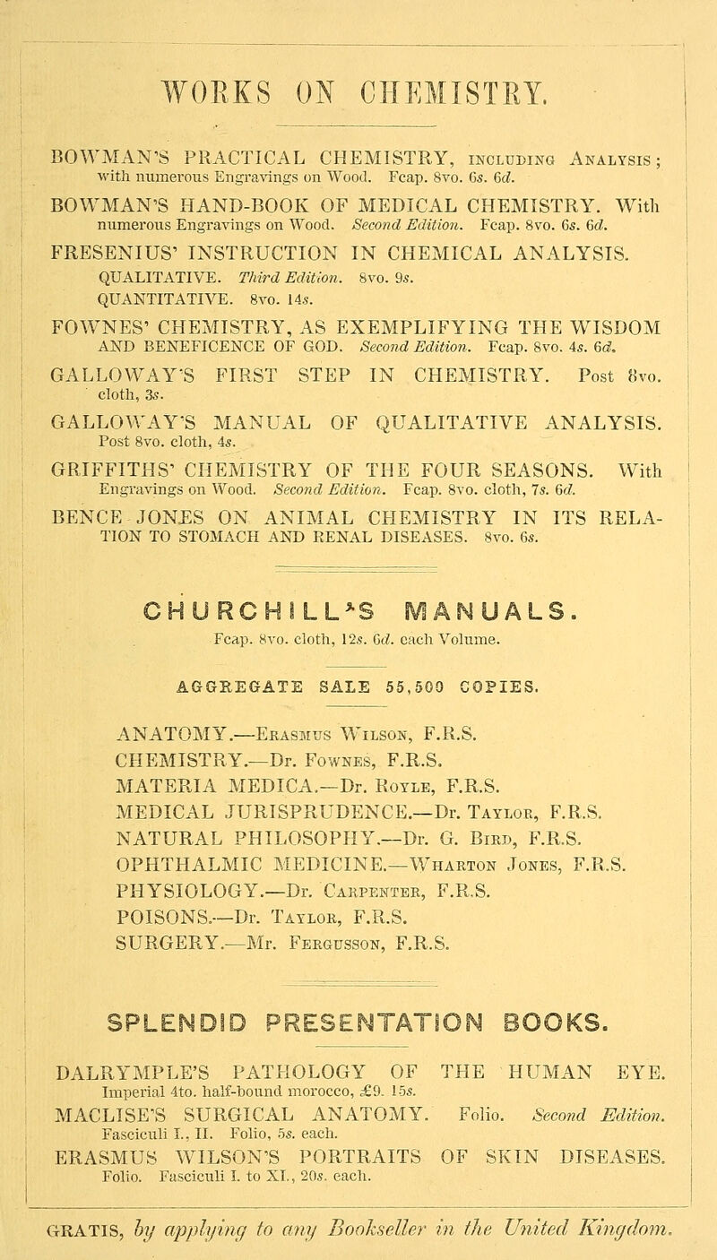 WORKS ON CHEMISTRY. BOWMAN'S PRACTICAL CHEMISTRY, includinu Analysis; with numerous Engravings on Wood. Fcap. 8vo. 6s. 6d. BOWMAN'S HAND-BOOK OF MEDICAL CHEMISTRY. With numerous Engravings on Wood. Second Edition. Fcap. 8vo. 6s. 6d. FRESENIUS' INSTRUCTION IN CHEMICAL ANALYSIS. ; QUALITATIVE. Third Edition. 8vo. 9s. i QUANTITATIVE. 8vo. 14s. | FOW^NES' CHEMISTRY, AS EXEMPLIFYING THE WISDOM I AND BENEFICENCE OF GOD. Second Edition. Fcap. 8vo. 4s. 6d, \ GALLOWAY'S FIRST STEP IN CHEMISTRY. Post 8vo. j cloth, 3s. I GALLOWAY'S MANUAL OF QUALITATIVE ANALYSIS. Post 8vo. cloth, 4s. I GRIFFITHS' CHEMISTRY OF THE FOUR SEASONS. With | BENCE JONES ON ANIMAL CHEMISTRY IN ITS RELA- | TION TO STOMACH AND RENAL DISEASES. 8vo. 6s. I CHURCHILL *S MANUALS. Fcap. 8vo. cloth, 12s. 6d. each Volume. AGGREGfATE SALE 55,500 COPIES. ANATOMY.—Ekasmus Wilson, F.R.S. CHEMISTRY.—Dr. Fownes, F.R.S. MATERIA MEDICA.—Dr. Rotlb, F.R.S. MEDICAL JURISPRUDENCE.—Dr. Taylor, F.R.S. NATURAL PHILOSOPHY.—Dr. G. Birb, F.R.S. OPHTHALMIC MEDICINE.—W^harton Jones, F.R.S. PHYSIOLOGY.—Dr. Carpenter, F.R.S. POISONS.—Dr. Taylor, F.R.S. SURGERY.—Mr. Fergusson, F.R.S. SPLENDID PRESENTATION BOOKS. DALRYMPLE'S PATHOLOGY OF THE HUMAN EYE. Imperial 4to. half-hound morocco, £9. 15s. MACLISE'S SURGICAL ANATOMY. Folio. Second Edition. Fasciculi I., II. Foho, 5s. each. ERASMUS WILSON'S PORTRAITS OF SKIN DISEASES. Folio. Fasciciili I. to XI., 20s. each. CtRATIS, by applying to any Bookseller in the United Kingdom.