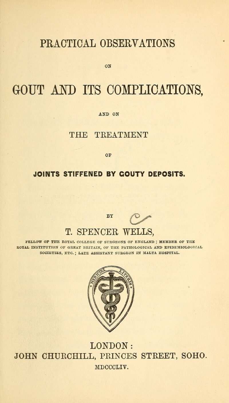 ON GOUT AM) ITS COMPLICATIOlfS, AND ON THE TEEATMENT OP JOINTS STIFFENED BY GOUTY DEPOSITS. BY ^^ T. SPENCER WELLS, FELLOW OP THE EOTAL COLLEGE OF StJBGEONS OF ENGLAND ; MEMBER OF THE BOYAt INSTITUTION OF GREAT BRITAIN, OF THE PATHOLOGICAL AND EPIDEMIOLOGICAL ETC. ; LATE ASSISTANT SURGEON IN MALTA HOSPITAL. LONDON: JOHN CHUECHILL, PEINCES STEEET, SOHO. MDCCCLIV.