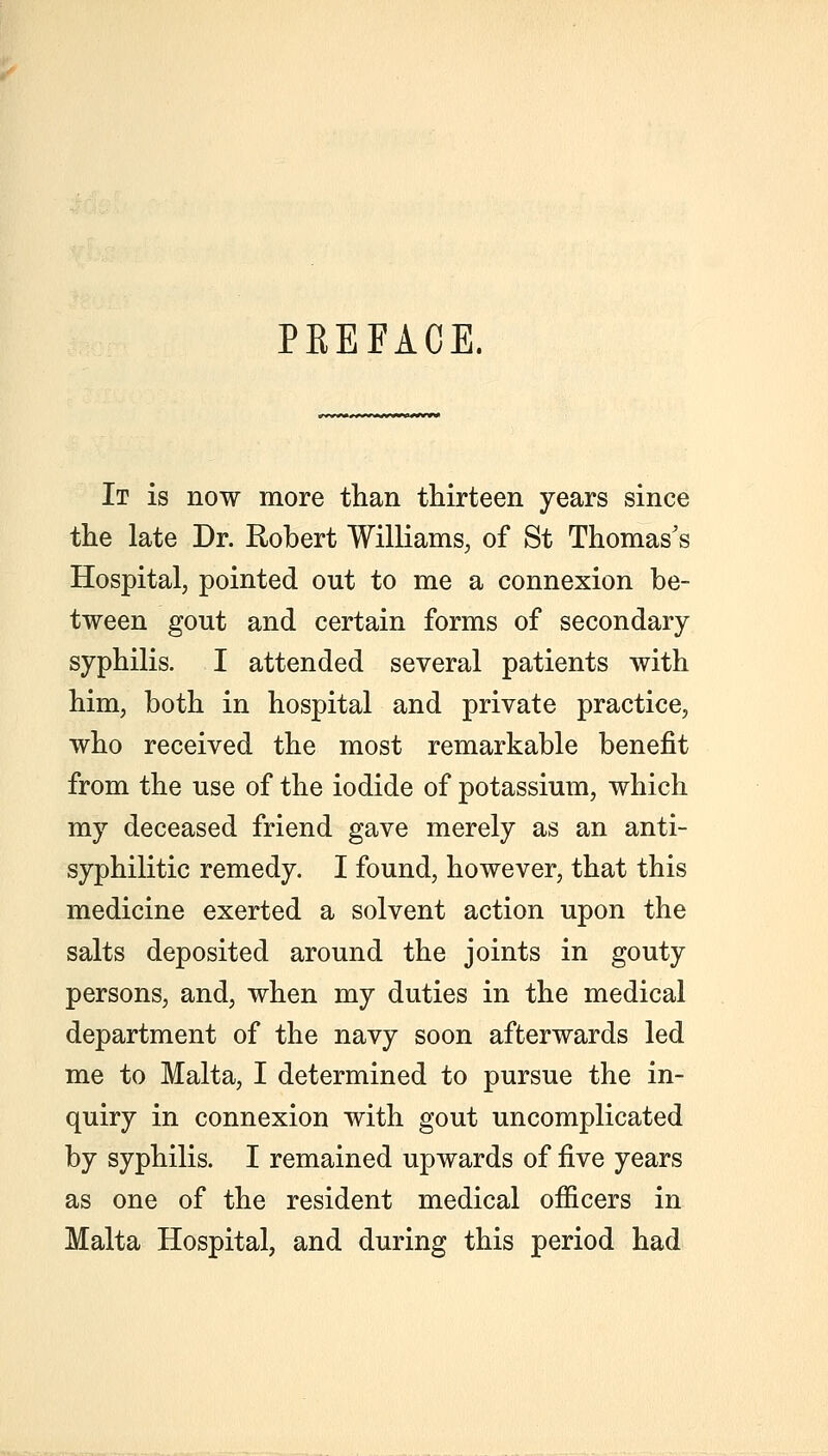 PEEFACE, It is now more than thirteen years since the late Dr. Robert Williams, of St Thomas's Hospital, pointed out to me a connexion be- tween gout and certain forms of secondary syphilis. I attended several patients with him, both in hospital and private practice, who received the most remarkable benefit from the use of the iodide of potassium, which my deceased friend gave merely as an anti- syphilitic remedy. I found, however, that this medicine exerted a solvent action upon the salts deposited around the joints in gouty persons, and, when my duties in the medical department of the navy soon afterwards led me to Malta, I determined to pursue the in- quiry in connexion with gout uncomplicated by syphilis. I remained upwards of ^Ye years as one of the resident medical officers in Malta Hospital, and during this period had