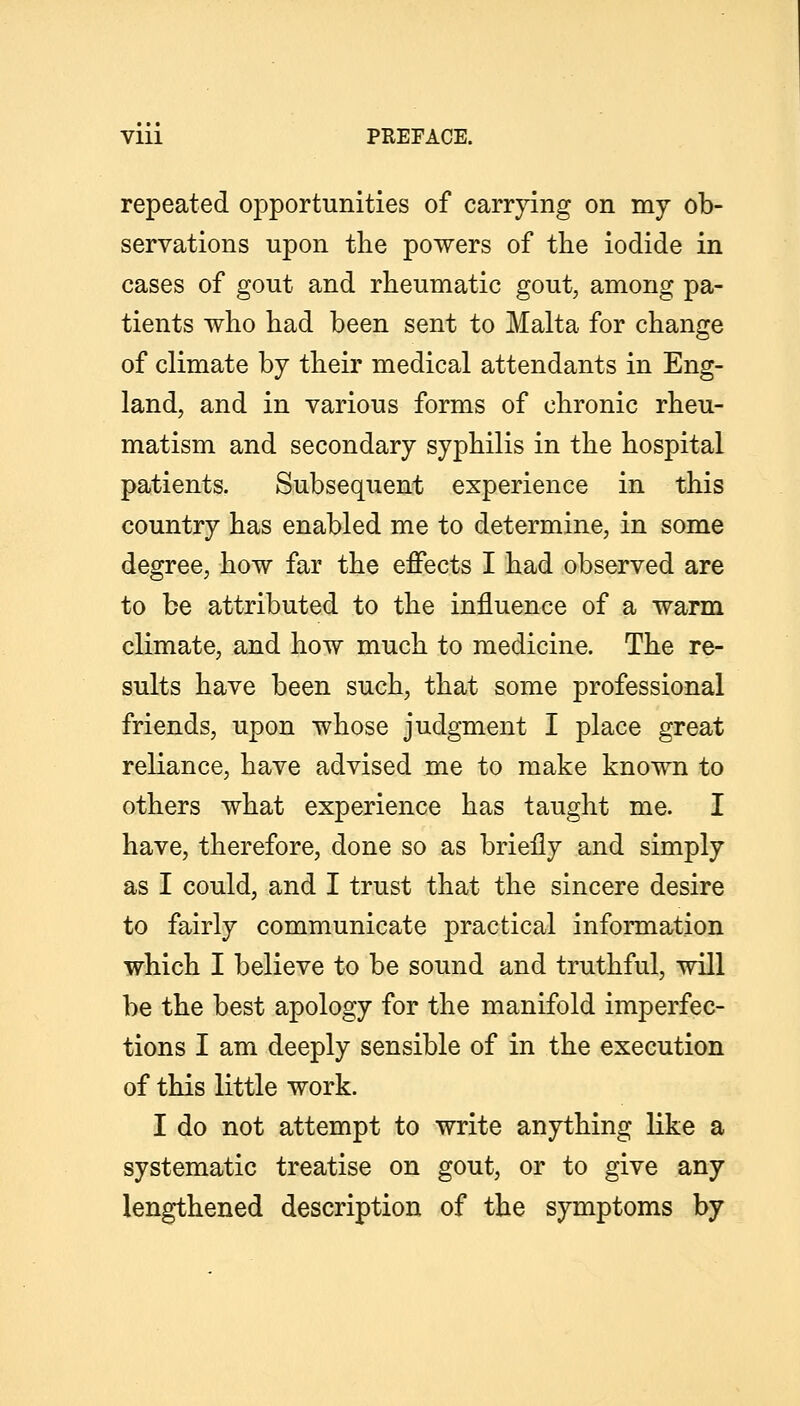 repeated opportunities of carrjdng on my ob- servations upon the powers of tlie iodide in cases of gout and rheumatic gout, among pa- tients who had been sent to Malta for change of climate by their medical attendants in Eng- land, and in various forms of chronic rheu- matism and secondary syphilis in the hospital patients. Subsequent experience in this country has enabled me to determine, in some degree, how far the effects I had observed are to be attributed to the influence of a warm climate, and how much to medicine. The re- sults have been such, that some professional friends, upon whose judgment I place great reliance, have advised me to make known to others what experience has taught me. I have, therefore, done so as briefly and simply as I could, and I trust that the sincere desire to fairly communicate practical information which I believe to be sound and truthful, will be the best apology for the manifold imperfec- tions I am deeply sensible of in the execution of this little work. I do not attempt to write anything like a systematic treatise on gout, or to give any lengthened description of the symptoms by