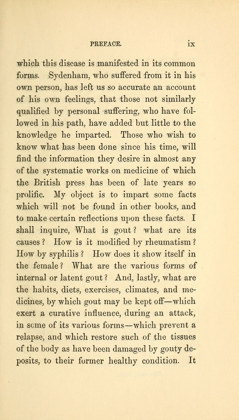which this disease is manifested in its common forms. Sydenham, who suffered from it in his own person, has left us so accurate an account of his own feelings, that those not similarly- qualified by personal suffering, who have fol- lowed in his path, have added but little to the knowledge he imparted. Those who wish to know what has been done since his time, will find the information they desire in almost any of the systematic works on medicine of which the British press has been of late years so prolific. My object is to impart some facts which will not be found in other books, and to make certain reflections upon these facts. I shall inquire. What is gout ? what are its causes ? How is it modified by rheumatism ? How by syphilis ? How does it show itself in the female? What are the various forms of internal or latent gout ? And, lastly, what are the habits, diets, exercises, climates, and me- dicines, by which gout may be kept off—which exert a curative influence, during an attack, in some of its various forms—which prevent a relapse, and which restore such of the tissues of the body as have been damaged by gouty de- posits, to their former healthy condition. It