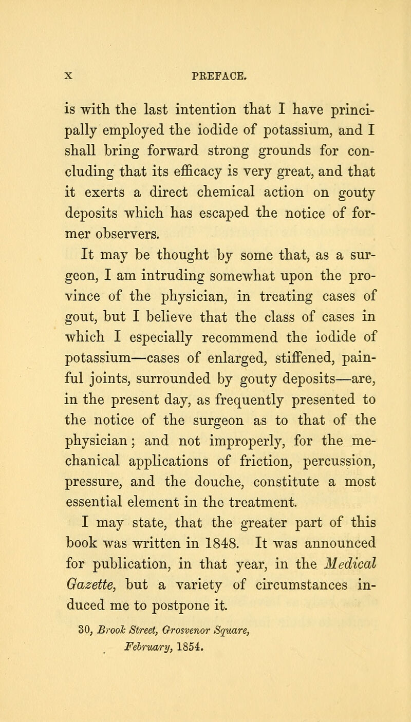 is with the last intention tliat I have princi- pally employed the iodide of potassium, and I shall bring forward strong grounds for con- cluding that its efficacy is very great, and that it exerts a direct chemical action on gouty deposits which has escaped the notice of for- mer observers. It may be thought by some that, as a sur- geon, I am intruding somewhat upon the pro- vince of the physician, in treating cases of gout, but I believe that the class of cases in which I especially recommend the iodide of potassium—cases of enlarged, stiffened, pain- ful joints, surrounded by gouty deposits—are, in the present day, as frequently presented to the notice of the surgeon as to that of the physician; and not improperly, for the me- chanical applications of friction, percussion, pressure, and the douche, constitute a most essential element in the treatment. I may state, that the greater part of this book was written in 1848. It was announced for publication, in that year, in the Medical Gazette, but a variety of circumstances in- duced me to postpone it. 30, Brooh Street, Grosvenor Square, February, 1854.