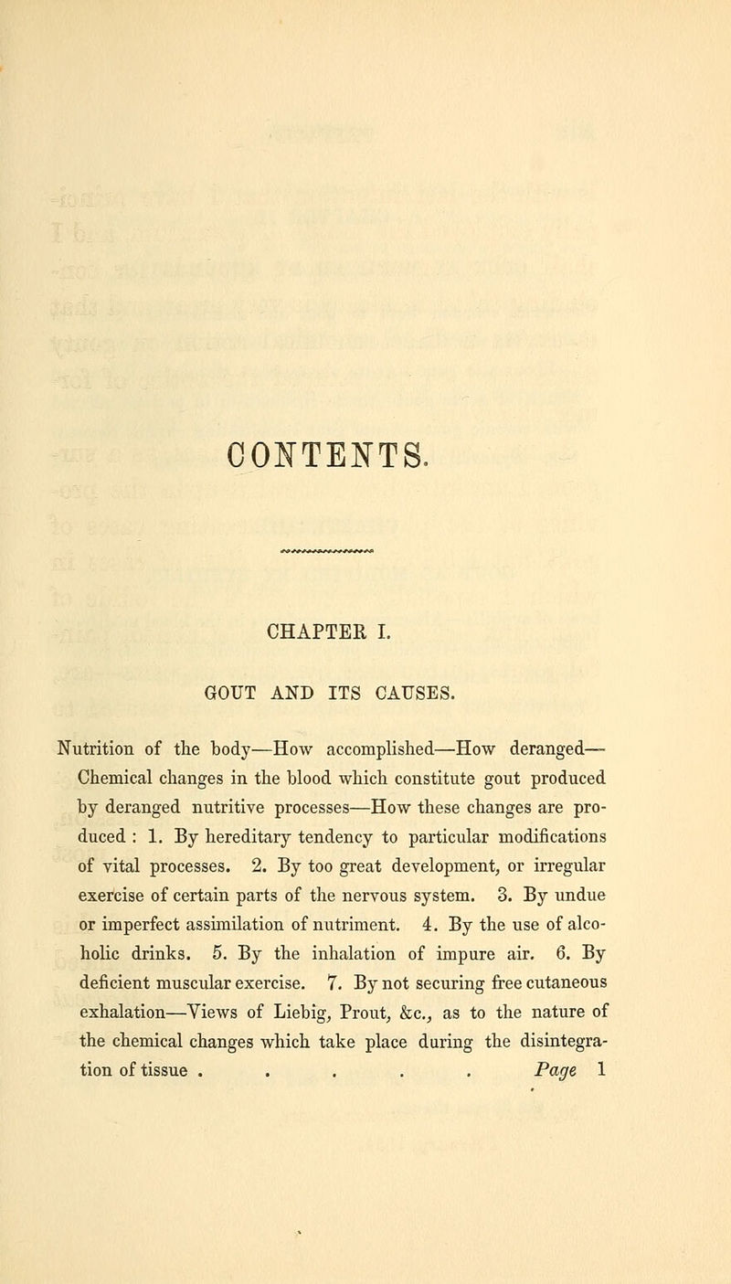 CONTENTS. CHAPTEK I. GOUT AND ITS CAUSES. Nutrition of the body—How accomplished—How deranged- Chemical changes in the blood which constitute gout produced by deranged nutritive processes—How these changes are pro- duced : 1. By hereditary tendency to particular modifications of vital processes. 2. By too great development, or irregular exercise of certain parts of the nervous system. 3. By undue or imperfect assimilation of nutriment. 4, By the use of alco- holic drinks. 5. By the inhalation of impure air. 6. By deficient muscular exercise. 7. By not securing fi-ee cutaneous exhalation—Views of Liebig, Prout, &c., as to the nature of the chemical changes which take place during the disintegra- tion of tissue ..... Page 1