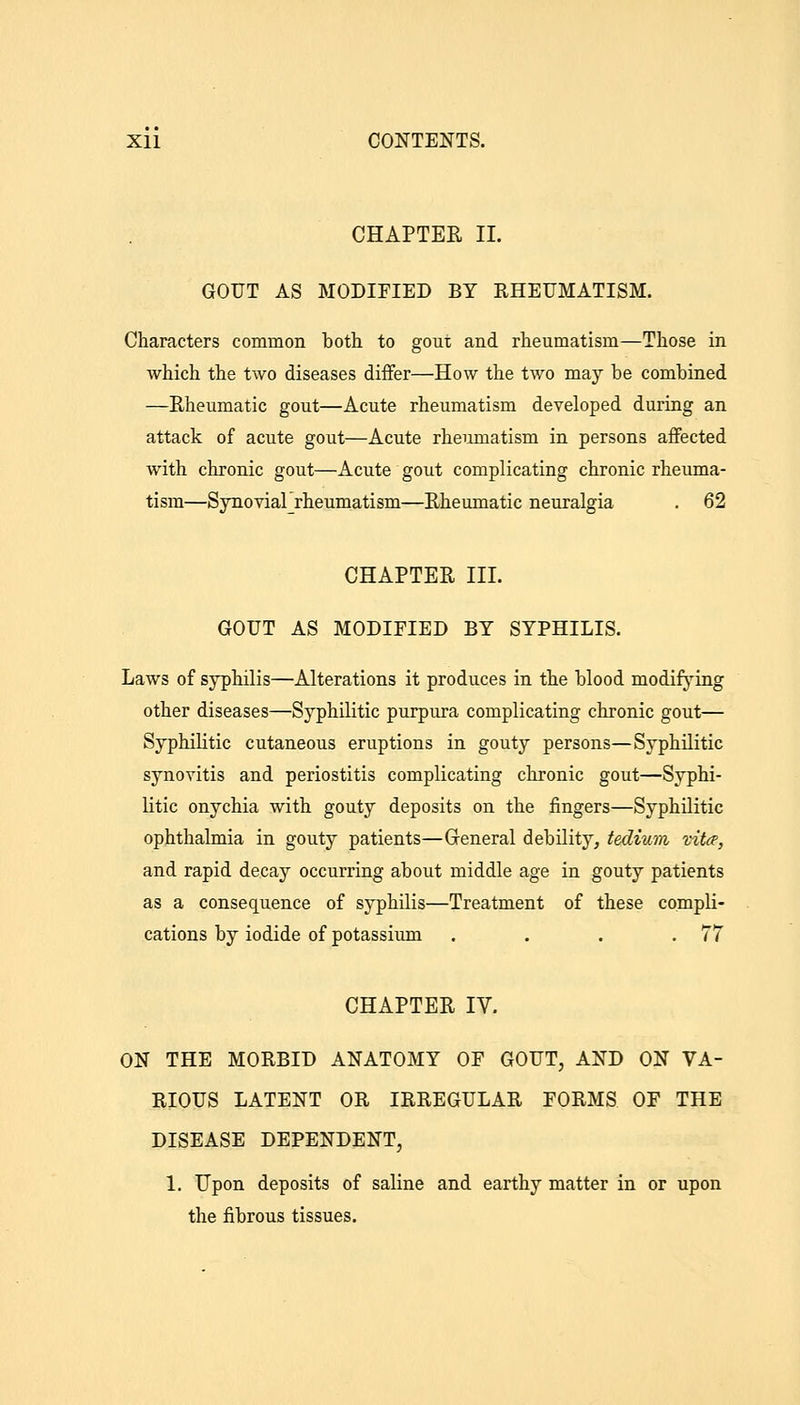 CHAPTER 11. GOUT AS MODIFIED BY RHEUMATISM. Characters common both to gout and rheumatism—Those in which the two diseases differ—How the two may be combined —Eheumatic gout—Acute rheumatism developed during an attack of acute gout—Acute rheumatism in persons affected with chronic gout—Acute gout complicating chronic rheuma- tism—Synoviarrheumatism—Eheumatic neuralgia . 62 CHAPTER III. GOUT AS MODIFIED BY SYPHILIS. Laws of syphilis—Alterations it produces in the blood modifying other diseases—Syphilitic purpura complicating chronic gout— Syphilitic cutaneous eruptions in gouty persons—Syphilitic synovitis and periostitis complicating chronic gout—Syphi- litic onychia with gouty deposits on the fingers—Syphilitic ophthalmia in gouty patients—Greneral debility, tedium vitce, and rapid decay occurring about middle age in gouty patients as a consequence of syphilis—Treatment of these compli- cations by iodide of potassium . . . .77 CHAPTER IV. ON THE MORBID ANATOMY OF GOUT, AND ON VA- RIOUS LATENT OR IRREGULAR FORMS OF THE DISEASE DEPENDENT, 1. Upon deposits of saline and earthy matter in or upon the fibrous tissues.