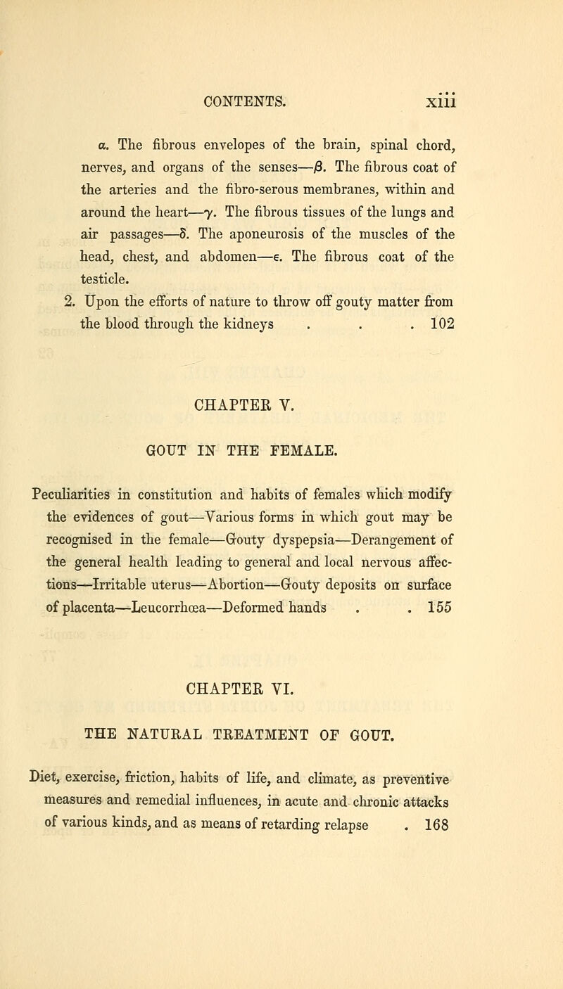 a. The fibrous envelopes of the brain^ spinal chord, nerves, and organs of the senses—j3. The fibrous coat of the arteries and the fibro-serous membranes, within and around the heart—7. The fibrous tissues of the lungs and air passages—S. The aponeurosis of the muscles of the head, chest, and abdomen—e. The fibrous coat of the testicle. 2. Upon the efiforts of nature to throw off gouty matter from the blood through the kidneys . . .102 CHAPTER V. GOUT IN THE FEMALE. Peculiarities in constitution and habits of females which modify the evidences of gout—Various forms in which gout may be recognised in the female—Gouty dyspepsia—Derangement of the general health leading to general and local nervous affec- tions^—Irritable uterus—Abortion—Grouty deposits on sur&ce of placenta—Leucorrhoea—Deformed hands . .155 CHAPTER VI. THE NATURAL TREATMENT OF GOUT. Diet, exercise, friction, habits of life, and climate, as preventive measures and remedial influences, in acute and chronic attacks of various kinds^ and as means of retarding relapse . 168