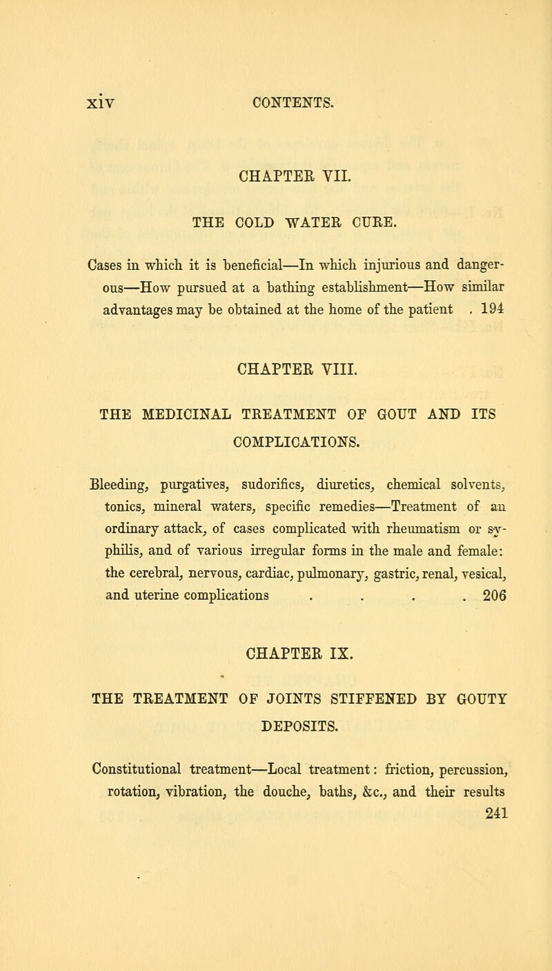 CHAPTER VII. THE COLD WATER CURE. Cases in which it is beneficial—In whicli injurious and danger- ous—How pursued at a bathing establishment—How similar advantages may be obtained at the home of the patient . 194 CHAPTER VIII. THE MEDICINAL TREATMENT OF GOUT AND ITS COMPLICATIONS. Bleeding, purgatives, sudorifics, diuretics, chemical solvents, tonics, mineral v/aters, specific remedies—Treatment of au ordinary attack, of cases complicated with rheumatism or sy- philis, and of various irregular forms in the male and female: the cerebral, nervous, cardiac, pulmonary, gastric, renal, vesical, and uterine complications .... 206 CHAPTER IX. THE TREATMENT OF JOINTS STIFFENED BY GOUTY DEPOSITS. Constitutional treatment—Local treatment: friction, percussion, rotation, vibration, the douche, baths, &c., and their results 241