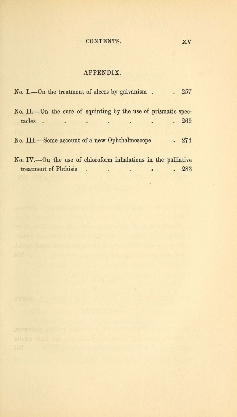 APPENDIX. No. I.—On the treatment of ulcers by galvanism . . 257 No. II.—On the cure of squinting by the use of prismatic spec- tacles . . . . . . .269 No. III.^—Some account of a new Ophthalmoscope . 274 No. IV.—On the use of chloroform inhalations in the palliative treatment of Phthisis . . . . .283