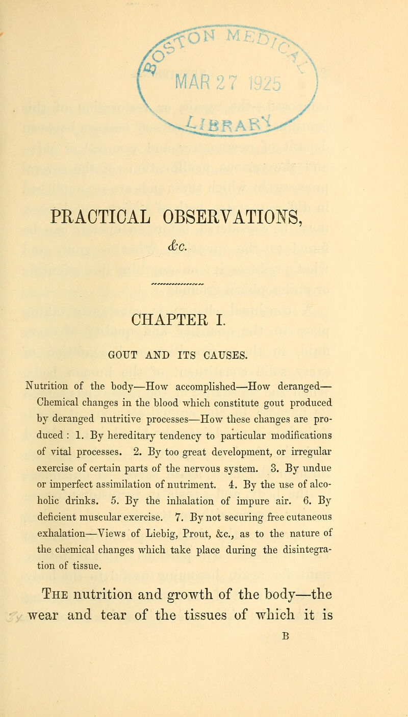 PRACTICAL OBSERVATIONS, CHAPTER I. GOUT AND ITS CAUSES. Nutrition of the body—How accomplished—How deranged— Chemical changes in the blood which constitute gout produced by deranged nutritive processes—How these changes are pro- duced : 1. By hereditary tendency to particular modifications of vital processes. 2. By too great development, or irregular exercise of certain parts of the nervous system. 3. By undue or imperfect assimilation of nutriment. 4. By the use of alco- holic drinks. 5. By the inhalation of impure air. 6. By deficient muscular exercise. 7. By not securing free cutaneous exhalation—Views of Liebig, Prout, &c., as to the nature of the chemical changes which take place during the disintegra- tion of tissue. The nutrition and growth of the body—the wear and tear of the tissues of which it is