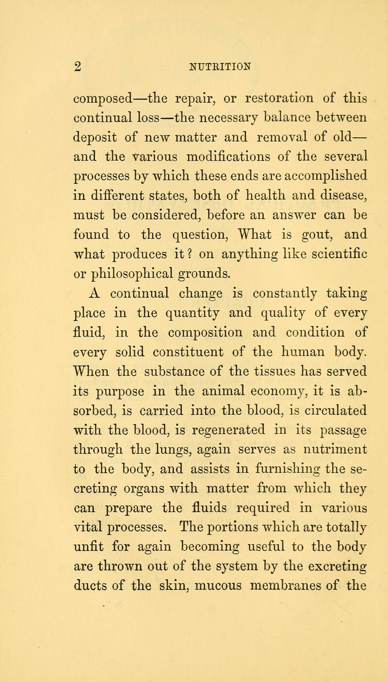 composed—tlie repair, or restoration of this continual loss—the necessary balance between deposit of new matter and removal of old— and the various modifications of the several processes by which these ends are accomplished in different states, both of health and disease, must be considered, before an answer can be found to the question. What is gout, and what produces it ? on anything like scientific or philosophical grounds. A continual change is constantly taking place in the quantity and quality of every fluid, in the composition and condition of every solid constituent of the human body. When the substance of the tissues has served its purpose in the animal economy, it is ab- sorbed, is carried into the blood, is circulated with the blood, is regenerated in its passage through the lungs, again serves as nutriment to the body, and assists in furnishing the se- creting organs with matter from which they can prepare the fluids required in various vital processes. The portions which are totally unfit for again becoming useful to the body are thrown out of the system by the excreting ducts of the skin, mucous membranes of the