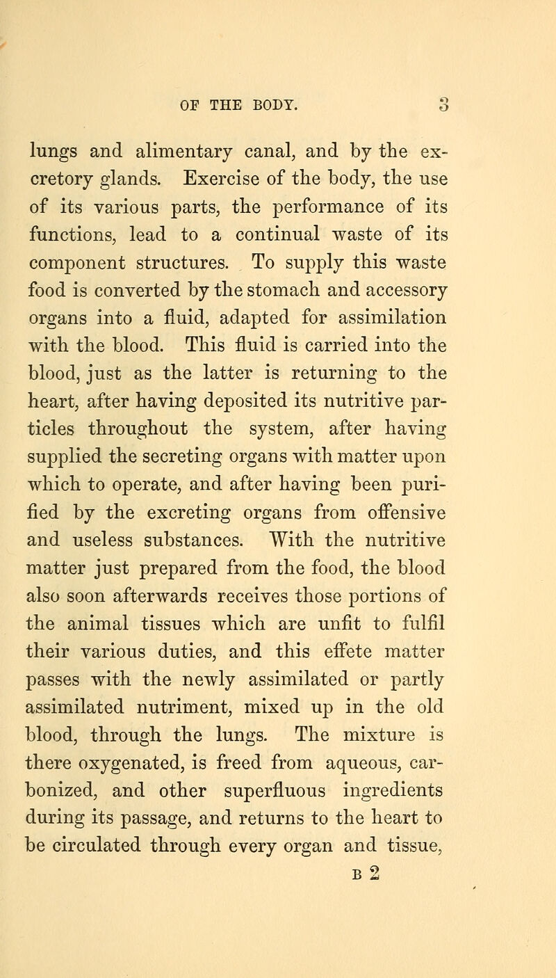 lungs and alimentary canal, and by the ex- cretory glands. Exercise of the body, the use of its various parts, the performance of its functions, lead to a continual waste of its component structures. To supply this waste food is converted by the stomach and accessory organs into a fluid, adapted for assimilation with the blood. This fluid is carried into the blood, just as the latter is returning to the heart, after having deposited its nutritive par- ticles throughout the system, after having supplied the secreting organs with matter upon which to operate, and after having been puri- fied by the excreting organs from offensive and useless substances. With the nutritive matter just prepared from the food, the blood also soon afterwards receives those portions of the animal tissues which are unfit to fulfil their various duties, and this effete matter passes with the newly assimilated or partly assimilated nutriment, mixed up in the old blood, through the lungs. The mixture is there oxygenated, is freed from aqueous, car- bonized, and other superfluous ingredients during its passage, and returns to the heart to be circulated through every organ and tissue, b2
