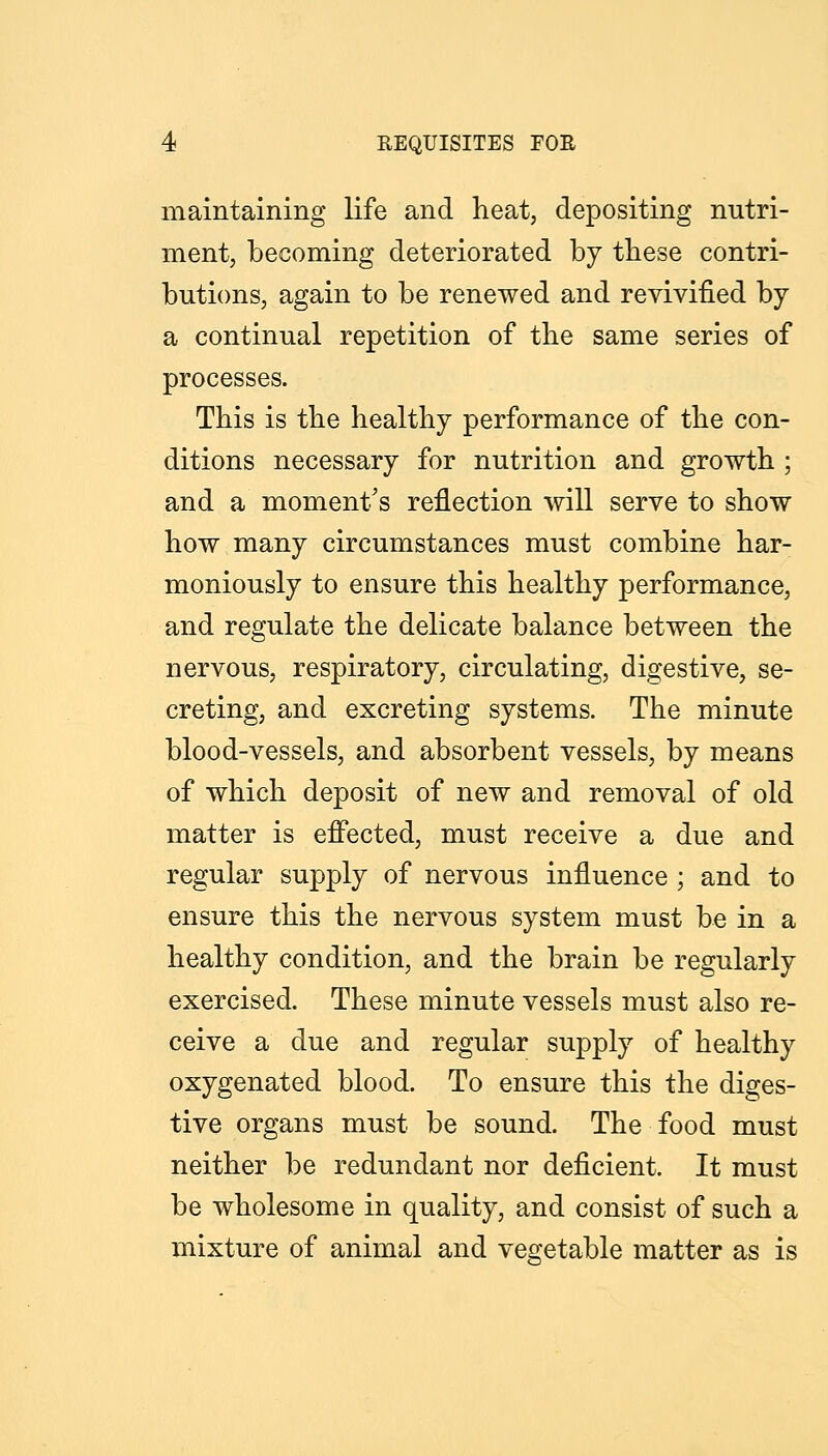 maintaining life and heat, depositing nutri- ment, becoming deteriorated by tbese contri- butions, again to be renewed and revivified by a continual repetition of tbe same series of processes. This is tbe healthy performance of the con- ditions necessary for nutrition and growth ; and a moment's reflection will serve to show how many circumstances must combine har- moniously to ensure this healthy performance, and regulate the delicate balance between the nervous, respiratory, circulating, digestive, se- creting, and excreting systems. The minute blood-vessels, and absorbent vessels, by means of which deposit of new and removal of old matter is effected, must receive a due and regular supply of nervous influence ; and to ensure this the nervous system must be in a healthy condition, and the brain be regularly exercised. These minute vessels must also re- ceive a due and regular supply of healthy oxygenated blood. To ensure this the diges- tive organs must be sound. The food must neither be redundant nor deficient. It must be wholesome in quality, and consist of such a mixture of animal and vegetable matter as is