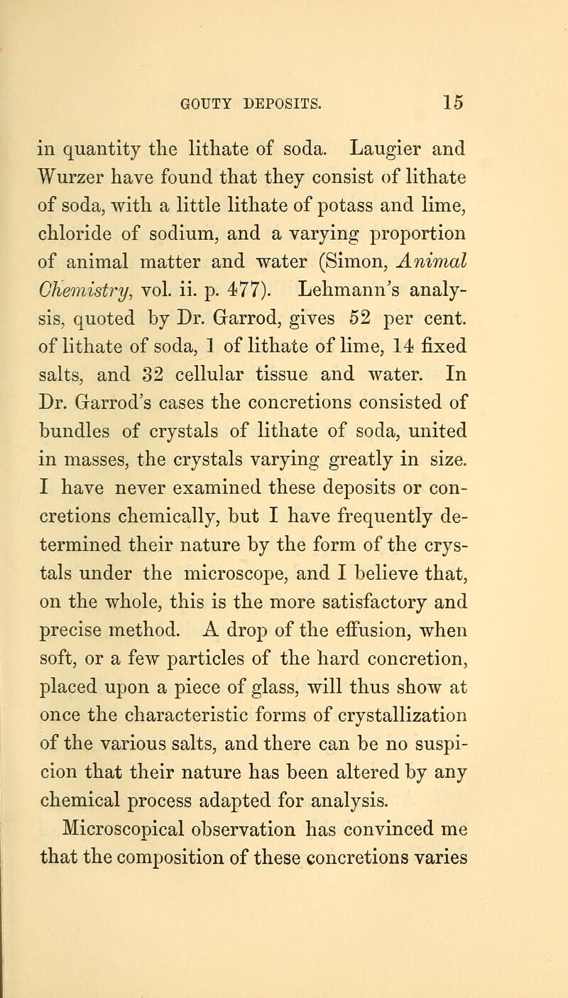 in quantity the lithate of soda. Laugier and Wurzer have found that they consist of lithate of soda, with a little lithate of potass and lime, chloride of sodium, and a varying proportion of animal matter and water (Simon, Animal GKemistry, vol. ii. p. 477). Lehmann's analy- sis, quoted by Dr. Garrod, gives 52 per cent, of lithate of soda, 1 of lithate of lime, 14 fixed salts, and 32 cellular tissue and water. In Dr. Grarrod's cases the concretions consisted of bundles of crystals of lithate of soda, united in masses, the crystals varying greatly in size. I have never examined these deposits or con- cretions chemically, but I have frequently de- termined their nature by the form of the crys- tals under the microscope, and I believe that, on the whole, this is the more satisfactory and precise method. A drop of the effusion, when soft, or a few particles of the hard concretion, placed upon a piece of glass, will thus show at once the characteristic forms of crystallization of the various salts, and there can be no suspi- cion that their nature has been altered by any chemical process adapted for analysis. Microscopical observation has convinced me that the composition of these concretions varies