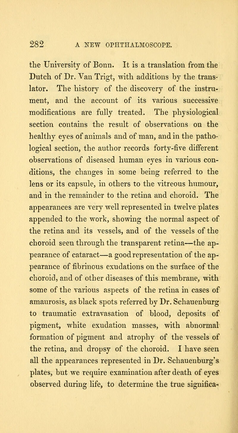the University of Bonn. It is a translation from tlie Dutch of Dr. Van Trigt, with additions by the trans- lator. The history of the discovery of the instru- ment, and the account of its various successive modifications are fully treated. The physiological section contains the result of observations on the healthy eyes of animals and of man, and in the patho- logical section, the author records forty-five different observations of diseased human eyes in various con- ditions, the changes in some being referred to the lens or its capsule, in others to the vitreous humour, and in the remainder to the retina and choroid. The appearances are very well represented in twelve plates appended to the work, showing the normal aspect of the retina and its vessels, and of the vessels of the choroid seen through the transparent retina—the ap- pearance of cataract—a good representation of the ap- pearance of fibrinous exudations on the surface of the choroid, and of other diseases of this membrane, with some of the various aspects of the retina in cases of amaurosis, as black spots referred by Dr. Schauenburg to traumatic extravasation of blood, deposits of pigment, white exudation masses, with abnormal formation of pigment and atrophy of the vessels of the retina, and dropsy of the choroid. I have seen all the appearances represented in Dr. Schauenburg's plates, but we require examination after death of eyes observed during life, to determine the true significa-