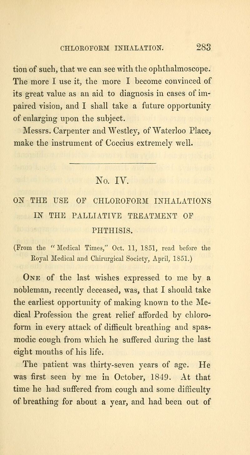 tion of such, that we can see with the ophthalmoscope. The more I use it, the more I become convinced of its great value as an aid to diagnosis in cases of im- paired vision, and I shall take a future opportunity of enlarging upon the subject. Messrs. Carpenter and Westley, of Waterloo Place, make the instrument of Coccius extremely well. No. lY. ON THE USE OF CHLOEOFORM INHALATIONS IN THE PALLIATIYE TREATMENT OF PHTHISIS. (From the Medical Times/' Oct. 11, 1851, read before the Royal Medical and Chinirgical Society, April, 1851.) One of the last wishes expressed to me by a nobleman, recently deceased, was, that I should take the earliest opportunity of making known to the Me- dical Profession the great relief afforded by chloro- form in every attack of difficult breathing and spas- modic cough from which he suffered during the last eight months of his life. The patient was thirty-seven years of age. He was first seen by me in October, 1849. At that time he had suffered from cough and some difficulty of breathing for about a year, and had been out of