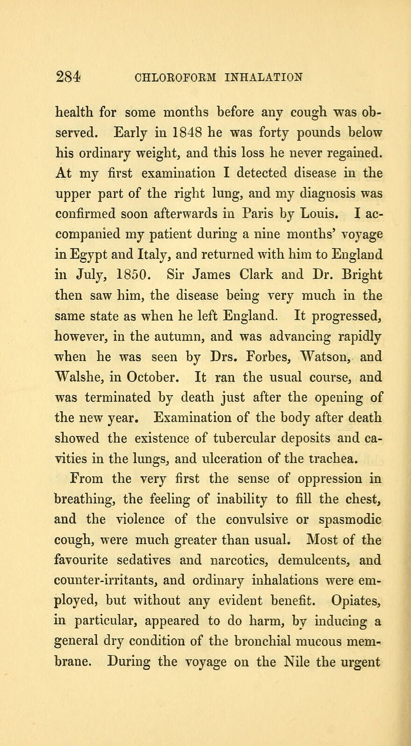 health for some months before any cough was ob- served. Early in 1848 he was forty pounds below his ordinary weight, and this loss he never regained. At my first examination I detected disease in the upper part of the right lung, and my diagnosis was confirmed soon afterwards in Paris by Louis. I ac- companied my patient during a nine months' voyage in Egypt and Italy, and returned with him to England in July, 1850. Sir James Clark and Dr. Bright then saw him, the disease being very much in the same state as when he left England. It progressed, however, in the autumn, and was advancing rapidly when he was seen by Drs. Forbes, Watson, and Walshe, in October. It ran the usual course, and was terminated by death just after the opening of the new year. Examination of the body after death showed the existence of tubercular deposits and ca- vities in the lungs, and ulceration of the trachea. From the very first the sense of oppression in breathing, the feeling of inability to fill the chest, and the violence of the convulsive or spasmodic cough, were much greater than usual. Most of the favourite sedatives and narcotics, demulcents, and counter-irritants, and ordinary inhalations were em- ployed, but without any evident benefit. Opiates, in particular, appeared to do harm, by inducing a general dry condition of the bronchial mucous mem- brane. During the voyage on the Nile the urgent