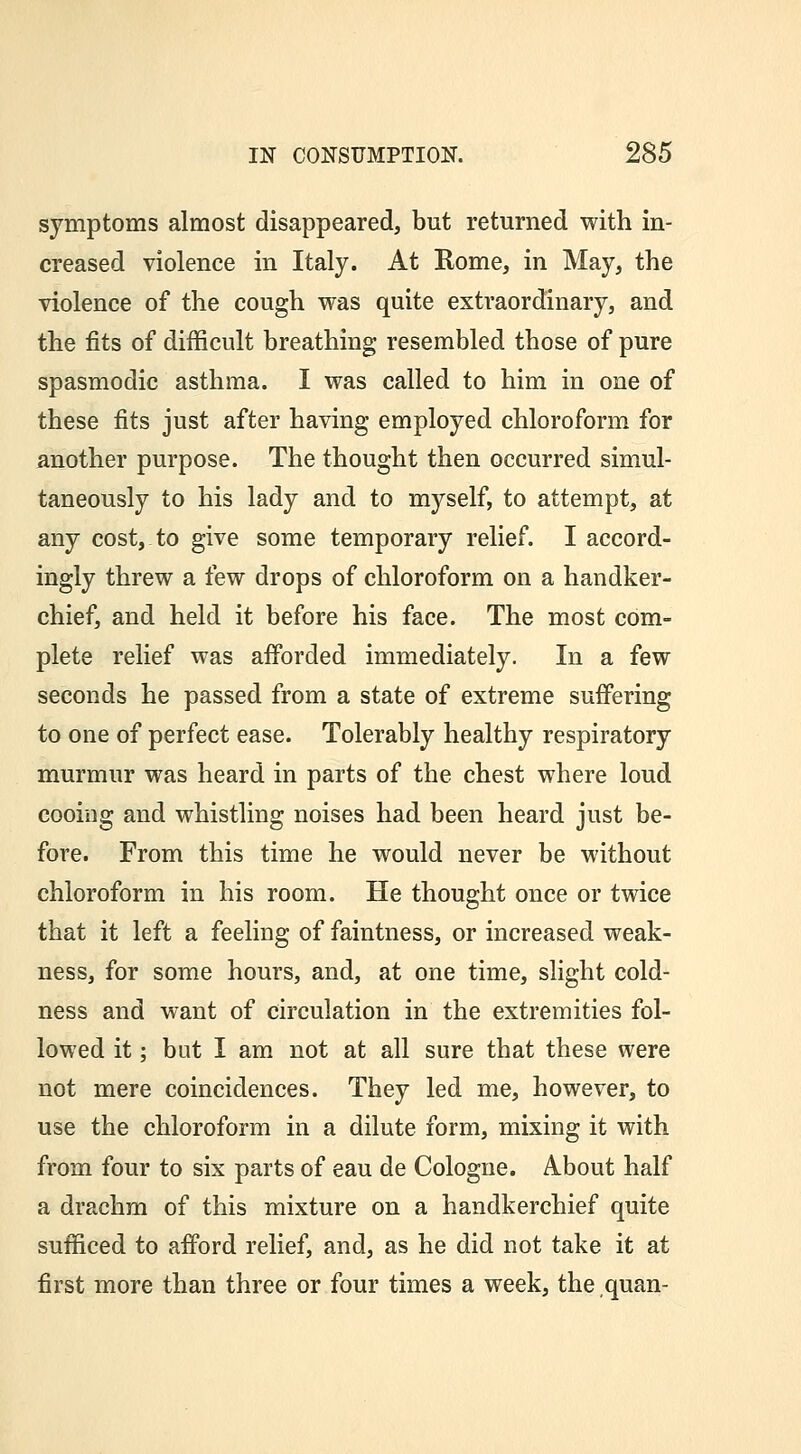 symptoms almost disappeared, but returned with in- creased violence in Italy. At Rome, in May, the violence of the cough was quite extraordinary, and the fits of difficult breathing resembled those of pure spasmodic asthma. I was called to him in one of these fits just after having employed chloroform for another purpose. The thought then occurred simul- taneously to his lady and to myself, to attempt, at any cost, to give some temporary relief. I accord- ingly threw a few drops of chloroform on a handker- chief, and held it before his face. The most com- plete relief was afforded immediately. In a few seconds he passed from a state of extreme suffering to one of perfect ease. Tolerably healthy respiratory murmur was heard in parts of the chest where loud cooing and whistling noises had been heard just be- fore. From this time he would never be without chloroform in his room. He thought once or twice that it left a feeling of faintness, or increased weak- ness, for some hours, and, at one time, slight cold- ness and want of circulation in the extremities fol- lowed it; but I am not at all sure that these were not mere coincidences. They led me, however, to use the chloroform in a dilute form, mixing it with from four to six parts of eau de Cologne. About half a drachm of this mixture on a handkerchief quite sufficed to afford relief, and, as he did not take it at first more than three or four times a week, the quan-
