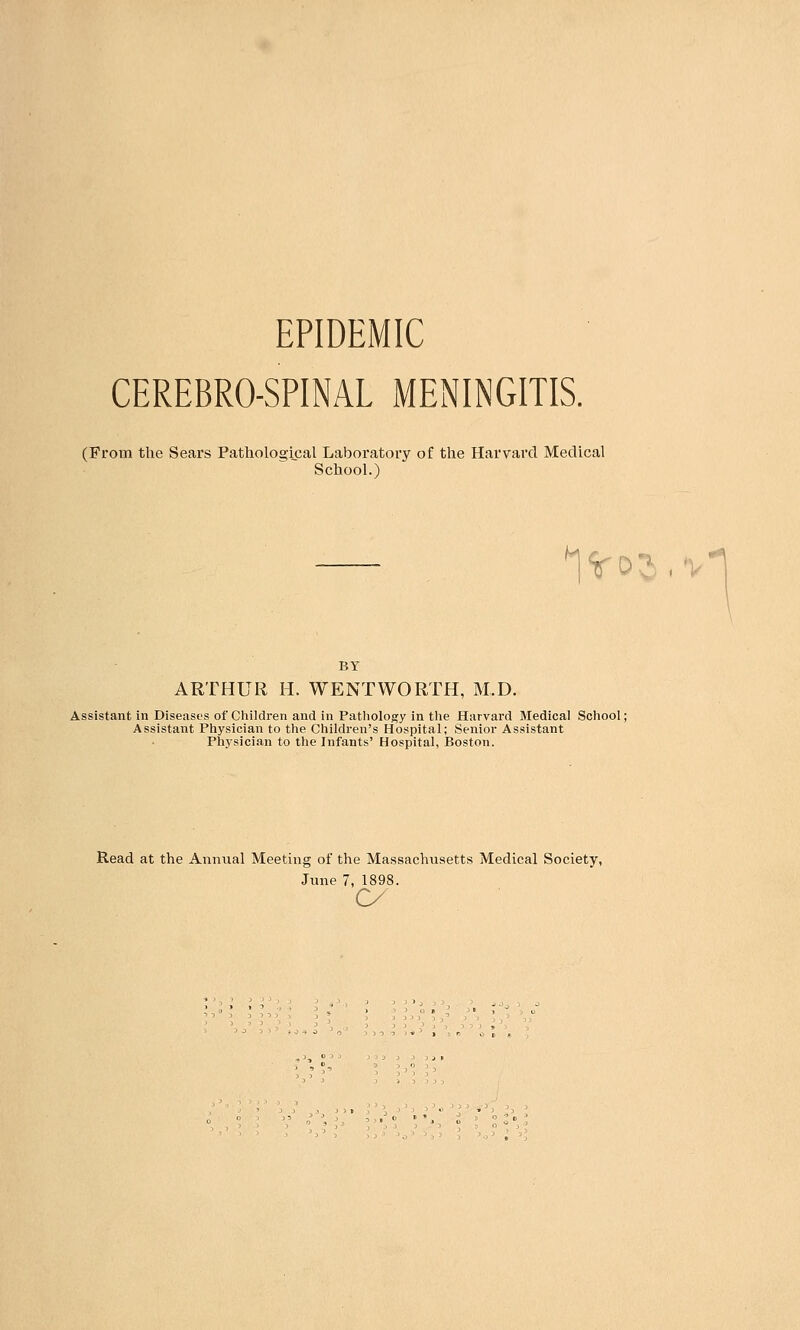 EPIDEMIC CEREBROSPINAL MENINGITIS. (From the Sears Pathological Laboratory of the Harvard Medical School.) 1%-oS BY ARTHUR H. WENTWORTH, M.D. Assistant in Diseases of Children and in Pathology in the Harvard Medical School; Assistant Physician to the Children's Hospital; Senior Assistant Physician to the Infants' Hospital, Boston. Read at the Annual Meeting of the Massachusetts Medical Society, June 7, 1898. o