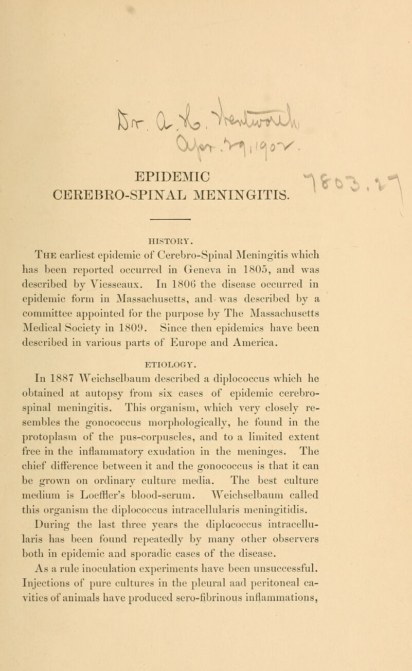 CEREBROSPINAL MENINGITIS. HISTORY. The earliest epidemic of Cerebro-Spinal Meningitis which has been reported occurred in Geneva in 1805, and was described by Viesseaux. In 1806 the disease occurred in epidemic form in Massachusetts, and- was described by a committee appointed for the purpose by The Massachusetts Medical Society in 1809. Since then epidemics have been described in various parts of Europe and America. ETIOLOGY. In 1887 Weichselbaum described a diplococcus which he obtained at autopsy from six cases of epidemic cerebro- spinal meningitis. This organism, which very closely re- sembles the gonococcus morphologically, he found in the protoplasm of the pus-corpuscles, and to a limited extent free in the inflammatory exudation in the meninges. The chief difference between it and the gonococcus is that it can be grown on ordinary culture media. The best culture medium is Loeffler's blood-serum. Weichselbaum called this organism the diplococcus intracellularis meningitidis. During the last three years the diplococcus intracellu- laris has been found repeatedly by many other observers both in epidemic and sporadic cases of the disease. As a rule inoculation experiments have been unsuccessful. Injections of pure cultures in the pleural aad peritoneal ca- vities of animals have produced sero-fibrinous inflammations,