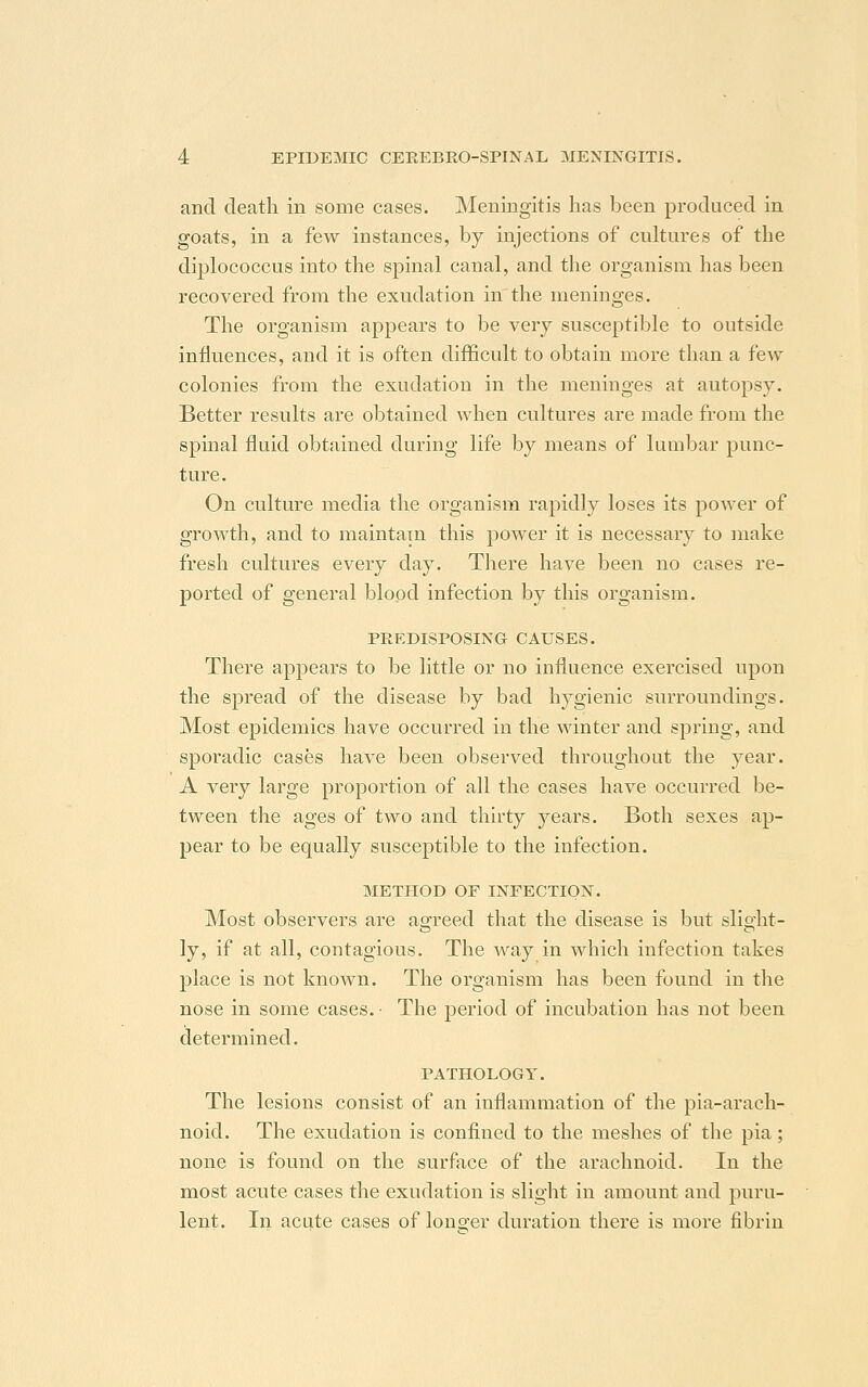 and death in some cases. Meningitis has been produced in goats, in a few instances, by injections of cultures of the diplococcus into the spinal canal, and the organism has been recovered from the exudation in the meninges. The organism appears to be very susceptible to outside influences, and it is often difficult to obtain more than a few colonies from the exudation in the meninges at autopsy. Better results are obtained when cultures are made from the spinal fluid obtained during life by means of lumbar punc- ture. On culture media the organism rapidly loses its power of growth, and to maintain this power it is necessary to make fresh cultures every day. There have been no cases re- ported of general blood infection by this organism. PREDISPOSING CAUSES. There appears to be little or no influence exercised upon the spread of the disease by bad hygienic surroundings. Most epidemics have occurred in the winter and spring, and sporadic cases have been observed throughout the year. A very large proportion of all the cases have occurred be- tween the ages of two and thirty years. Both sexes ap- pear to be equally susceptible to the infection. METHOD OF INFECTION. Most observers are agreed that the disease is but slight - ly, if at all, contagious. The way in which infection takes place is not known. The organism has been found in the nose in some cases. • The period of incubation has not been determined. PATHOLOGY. The lesions consist of an inflammation of the pia-arach- noid. The exudation is confined to the meshes of the pia; none is found on the surface of the arachnoid. In the most acute cases the exudation is slight in amount and puru- lent. In acute cases of longer duration there is more fibrin