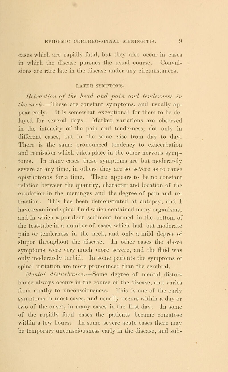 cases which arc rapidly fatal, but they also occur in cases in which the disease pursues the usual course. Convul- sions are rare late in the disease under any circumstances. LATER SYMPTOMS. Retraction of the head and pain and tenderness in the neck.—These are constant symptoms, and usually ap- pear early. It is somewhat exceptional for them to be de- layed for several days. Marked variations are observed in the intensity of the pain and tenderness, not only in different cases, but in the same case from day to day. There is the same pronounced tendency to exacerbation and remission which takes place in the other nervous symp- toms. In many cases these symptoms are but moderately severe at any time, in others they are so severe as to cause opisthotonos for a time. There appears to be no constant relation between the quantity, character and location of the exudation in the meninges and the degree of pain and re- traction. This has been demonstrated at autopsy, and I have examined spinal fluid which contained many organisms, and in which a purulent sediment formed in the bottom of the test-tube in a number of cases which had but moderate pain or tenderness in the neck, and only a mild degree of stupor throughout the disease. In other cases the above symptoms were very much more severe, and the fluid was only moderately turbid. In some patients the symptoms of spinal irritation are more pronounced than the cerebral. Mental disturbance.—Some degree of mental distur- bance always occurs in the course of the disease, and varies from apathy to unconsciousness. This is one of the early symptoms in most cases, and usually occurs within a day or two of the onset, in many cases in the first day. In some of the rapidly fatal cases the patients became comatose within a few hours. In some severe acute cases there may be temporary unconsciousness early in the disease, and sub-