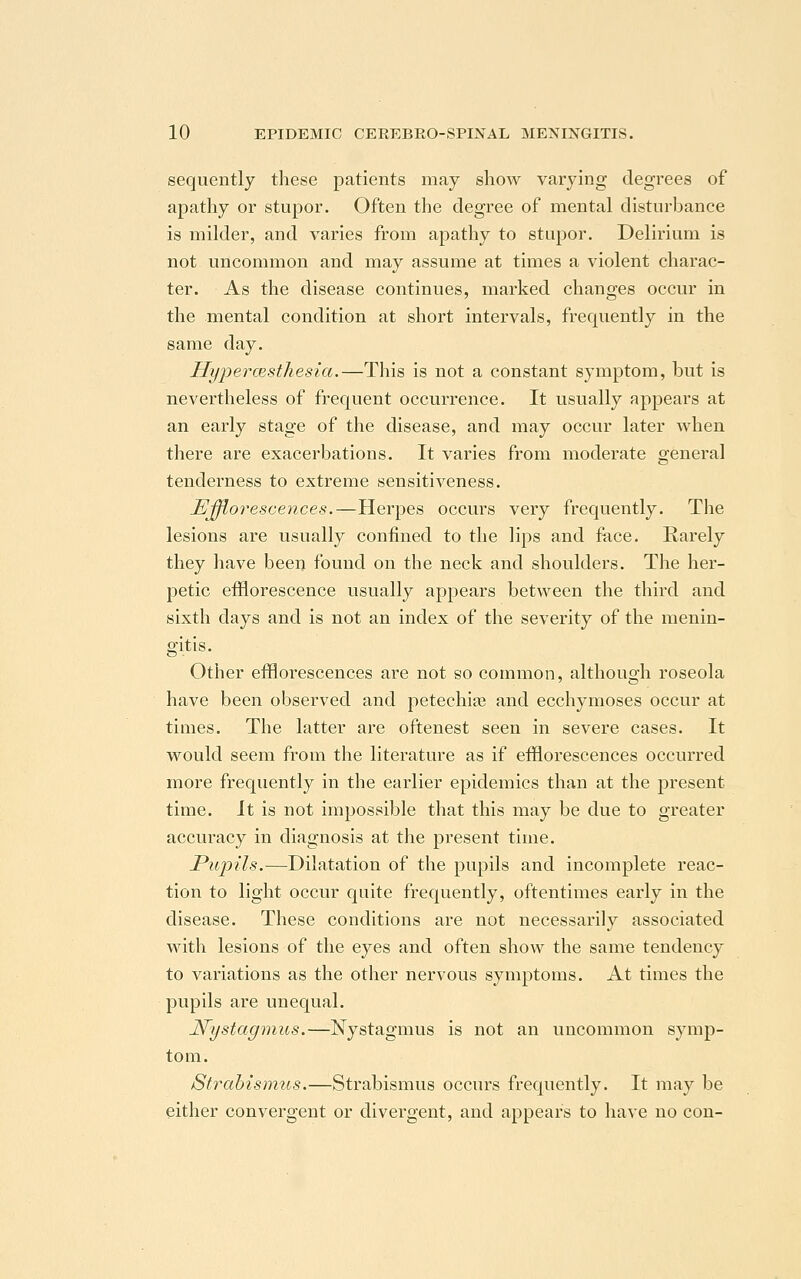 sequently these patients may show varying degrees of apathy or stupor. Often the degree of mental disturbance is milder, and varies from apathy to stupor. Delirium is not uncommon and may assume at times a violent charac- ter. As the disease continues, marked changes occur in the mental condition at short intervals, frequently in the same day. Hyperesthesia.—This is not a constant symptom, but is nevertheless of frequent occurrence. It usually appears at an early stage of the disease, and may occur later when there are exacerbations. It varies from moderate general tenderness to extreme sensitiveness. Efflorescences.—Herpes occurs very frequently. The lesions are usually confined to the lips and face. Rarely they have been found on the neck and shoulders. The her- petic efflorescence usually appears between the third and sixth days and is not an index of the severity of the menin- gitis. Other efflorescences are not so common, although roseola have been observed and petechia? and ecchymoses occur at times. The latter are oftenest seen in severe cases. It would seem from the literature as if efflorescences occurred more frequently in the earlier epidemics than at the present time. It is not impossible that this may be due to greater accuracy in diagnosis at the present time. Pupils.—Dilatation of the pupils and incomplete reac- tion to light occur quite frequently, oftentimes early in the disease. These conditions are not necessarily associated with lesions of the eyes and often show the same tendency to variations as the other nervous symptoms. At times the pupils are unequal. Nystagmus.—Nystagmus is not an uncommon symp- tom. Strabismus.—Strabismus occurs frequently. It may be either convergent or divergent, and appears to have no con-