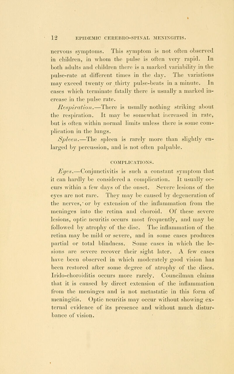 nervous symptoms. This symptom is not often observed in children, in whom the pulse is often very rapid. In both adults and children there is a marked variability in the pulse-rate at different times in the day. The variations may exceed twenty or thirty pulse-beats in a minute. In cases which terminate fatally there is usually a marked in- crease in the pulse rate. Respiration.—There is usually nothing striking about the respiration. It may be somewhat increased in rate, but is often within normal limits unless there is some com- plication in the lungs. Spleen.—The spleen is rarely more than slightly en- larged by percussion, and is not often palpable. COMPLICATIONS. Eyes.—Conjunctivitis is such a constant symptom that it can hardly be considered a complication. It usually oc- curs within a few days of the onset. Severe lesions of the eyes are not rare. They may be caused by degenei'ation of the nerves,or by extension of the inflammation from the meninges into the retina and choroid. Of these severe lesions, optic neuritis occurs most frequently, and may be followed by atrophy of the disc. The inflammation of the retina may be mild or severe, and in some cases produces partial or total blindness. Some cases in which the le- sions are severe recover their sight later. A few cases have been observed in which moderately good vision has been restored after some degree of atrophy of the discs. Irido-choroiditis occurs more rarely. Councilman claims that it is caused by direct extension of the inflammation from the meninges and is not metastatic in this form of meningitis. Optic neuritis may occur without showing ex- ternal evidence of its presence and without much distur- bance of vision.