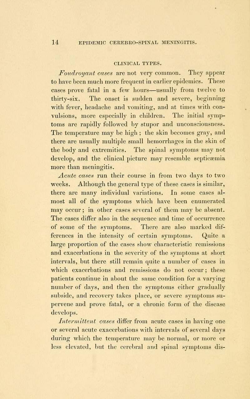 CLINICAL TYPES. Foudroyant cases are not very common. They appear to have been much more frequent in earlier epidemics. These cases prove fatal in a few hours—usually from twelve to thirty-six. The onset is sudden and severe, beginning with fever, headache and vomiting, and at times with con- vulsions, more especially in children. The initial symp- toms are rapidly followed by stupor and unconsciousness. The temperature may be high ; the skin becomes gray, and there are usually multiple small hemorrhages in the skin of the body and extremities. The spinal symptoms may not develop, and the clinical picture may resemble septicaemia more than meningitis. Acute cases run their course in from two days to two weeks. Although the general type of these cases is similar, there are many individual variations. In some cases al- most all of the symptoms which have been enumerated may occur; in other cases several of them may be absent. The cases differ also in the sequence and time of occurrence of some of the symptoms. There are also marked dif- ferences in the intensity of certain symptoms. Quite a large proportion of the cases show characteristic remissions and exacerbations in the severity of the symptoms at short intervals, but there still remain quite a number of cases in which exacerbations and remissions do not occur; these patients continue in about the same condition for a varying number of days, and then the symptoms either gradually subside, and recovery takes place, or severe symptoms su- pervene and prove fatal, or a chronic form of the disease develops. Intermittent cases differ from acute cases in having one or several acute exacerbations with intervals of several days during which the temperature may be normal, or more or less elevated, but the cerebral and spinal symptoms dis-