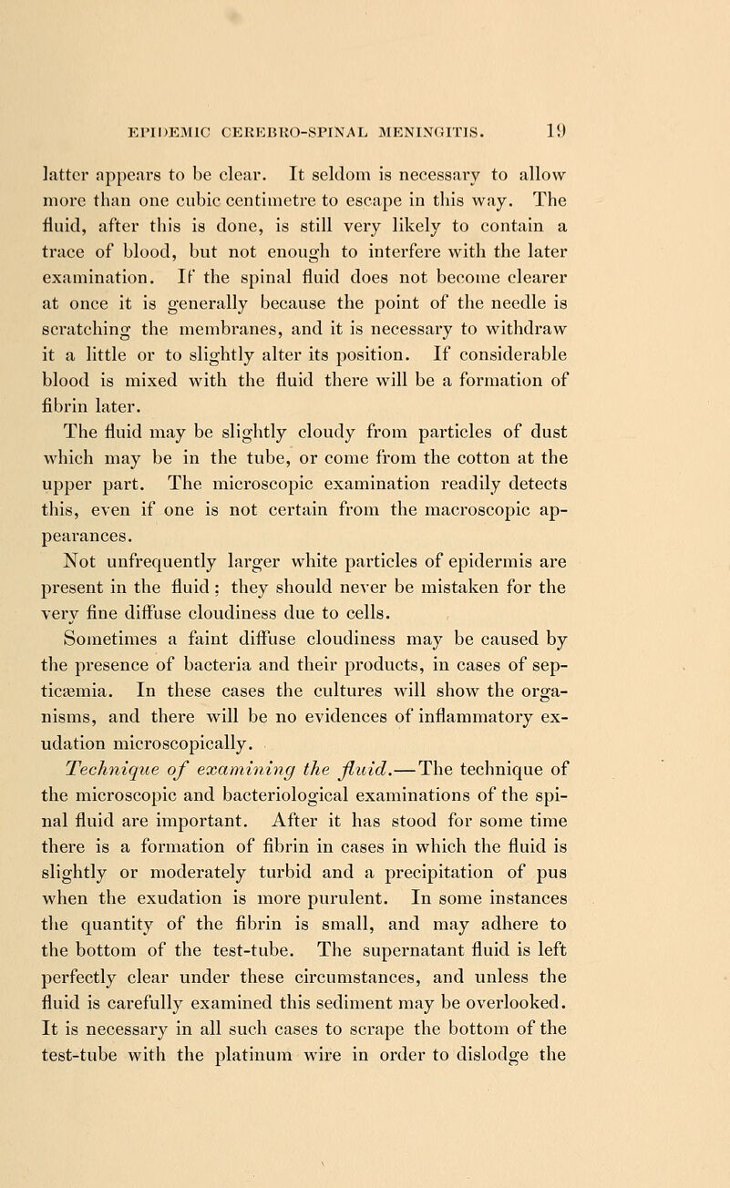 latter appears to be clear. It seldom is necessary to allow more than one cubic centimetre to escape in this way. The fluid, after this is done, is still very likely to contain a trace of blood, but not enough to interfere with the later examination. If the spinal fluid does not become clearer at once it is generally because the point of the needle is scratching the membranes, and it is necessary to withdraw it a little or to slightly alter its position. If considerable blood is mixed with the fluid there will be a formation of fibrin later. The fluid may be slightly cloudy from particles of dust which may be in the tube, or come from the cotton at the upper part. The microscopic examination readily detects this, even if one is not certain from the macroscopic ap- pearances. Not unfrequently larger white particles of epidermis are present in the fluid : they should never be mistaken for the very fine diffuse cloudiness due to cells. Sometimes a faint diffuse cloudiness may be caused by the presence of bacteria and their products, in cases of sep- ticasmia. In these cases the cultures will show the orga- nisms, and there will be no evidences of inflammatory ex- udation microscopically. Technique of examining the fluid.—The technique of the microscopic and bacteriological examinations of the spi- nal fluid are important. After it has stood for some time there is a formation of fibrin in cases in which the fluid is slightly or moderately turbid and a precipitation of pus when the exudation is more purulent. In some instances the quantity of the fibrin is small, and may adhere to the bottom of the test-tube. The supernatant fluid is left perfectly clear under these circumstances, and unless the fluid is carefully examined this sediment may be overlooked. It is necessary in all such cases to scrape the bottom of the test-tube with the platinum wire in order to dislodge the