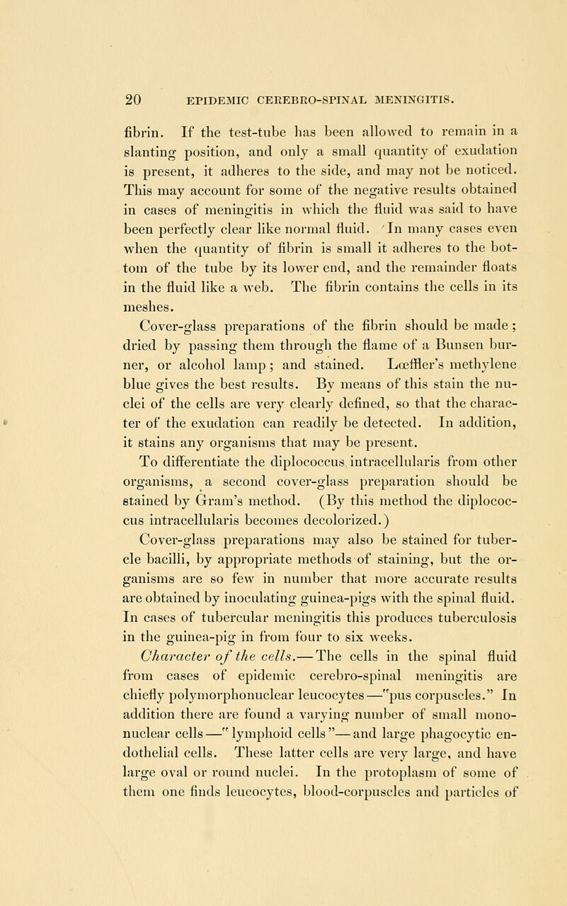 fibrin. If the test-tube has been allowed to remain in a slanting position, and only a small quantity of exudation is present, it adheres to the side, and may not be noticed. This may account for some of the negative results obtained in cases of meningitis in which the fluid was said to have been perfectly clear like normal fluid. In many cases even when the quantity of fibrin is small it adheres to the bot- tom of the tube by its lower end, and the remainder floats in the fluid like a web. The fibrin contains the cells in its meshes. Cover-glass preparations of the fibrin should be made; dried by passing them through the flame of a Bunsen bur- ner, or alcohol lamp ; and stained. Loeffier's methylene blue gives the best results. By means of this stain the nu- clei of the cells are very clearly defined, so that the charac- ter of the exudation can readily be detected. In addition, it stains any organisms that may be present. To differentiate the diplococcus intracellularis from other organisms, a second cover-glass preparation should be stained by Gram's method. (By this method the diplococ- cus intracellularis becomes decolorized.) Cover-glass preparations may also be stained for tuber- cle bacilli, by appropriate methods of staining, but the or- ganisms are so few in number that more accurate results are obtained by inoculating guinea-pigs with the spinal fluid. In cases of tubercular meningitis this produces tuberculosis in the guinea-pig in from four to six weeks. Character of the cells.— The cells in the spinal fluid from cases of epidemic cerebro-spinal meningitis are chiefly polymorphonuclear leucocytes—pus corpuscles. In addition there are found a varying number of small mono- nuclear cells—lymphoid cells—and large phagocytic en- dothelial cells. These latter cells are very large, and have large oval or round nuclei. In the protoplasm of some of them one finds leucocytes, blood-corpuscles and particles of