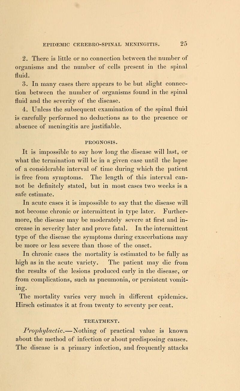 2. There is little or no connection between the number of organisms and the number of cells present in the spinal fluid. 3. In many cases there appears to be but slight connec- tion between the number of organisms found in the spinal fluid and the severity of the disease. 4. Unless the subsequent examination of the spinal fluid is carefully performed no deductions as to the presence or absence of meningitis are justifiable. PROGNOSIS. It is impossible to say how long the disease will last, or what the termination will be in a given case until the lapse of a considerable interval of time during which the patient is free from symptoms. The length of this interval can- not be definitely stated, but in most cases two weeks is a safe estimate. In acute cases it is impossible to say that the disease will not become chronic or intermittent in type later. Further- more, the disease may be moderately severe at first and in- crease in severity later and prove fatal. In the intermittent type of the disease the symptoms during exacerbations may be more or less severe than those of the onset. In chronic cases the mortality is estimated to be fully as high as in the acute variety. The patient may die from the results of the lesions produced early in the disease, or from complications, such as pneumonia, or persistent vomit- ing. The mortality varies very much in different epidemics. Hirsch estimates it at from twenty to seventy per cent. TREATMENT. Prophylactic.—Nothing of practical value is known about the method of infection or about predisposing causes. The disease is a primary infection, and frequently attacks