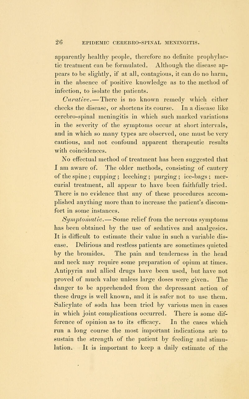 apparently healthy people, therefore no definite prophylac- tic treatment can be formulated. Although the disease ap- pears to be slightly, if at all, contagious, it can do no harm, in the absence of positive knowledge as to the method of infection, to isolate the patients. Curative.— There is no known remedy which either checks the disease, or shortens its course. In a disease like cerebro-spinal meningitis in which such marked variations in the severity of the symptoms occur at short intervals, and in which so many types are observed, one must be very cautious, and not confound apparent therapeutic results with coincidences. No effectual method of treatment has been sug-o-ested that I am aware of. The older methods, consisting of cautery of the spine ; cupping; leeching ; purging ; ice-bags ; mer- curial treatment, all appear to have been faithfully tried. There is no evidence that any of these procedures accom- plished anything more than to increase the patient's discom- fort in some instances. Symptomatic.— Some relief from the nervous symptoms has been obtained by the use of sedatives and analgesics. It is difficult to estimate their value in such a variable dis- ease. Delirious and restless patients are sometimes quieted by the bromides. The pain and tenderness in the head and neck may require some preparation of opium at times. Antipyrin and allied drugs have been used, but have not proved of much value unless large doses were given. The danger to be apprehended from the depressant action of these drugs is well known, and it is safer not to use them. Salicylate of soda has been tried by various men in cases in which joint complications occurred. There is some dif- ference of opinion as to its efficacy. In the cases which run a long course the most important indications are to sustain the strength of the patient by feeding and stimu- lation. It is important to keep a daily estimate of the