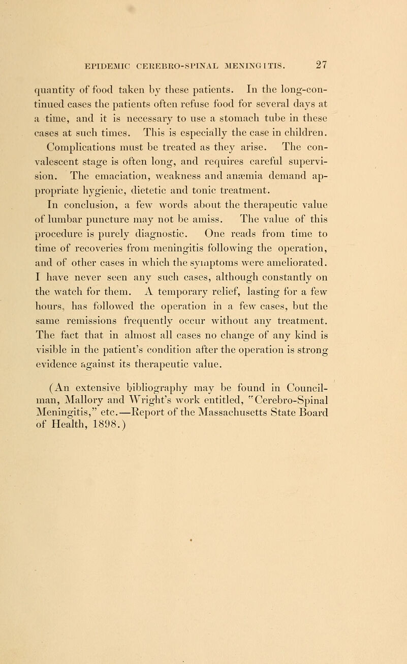 quantity of food taken by these patients. In the long-con- tinued cases the patients often refuse food for several days at a time, and it is necessary to use a stomach tube in these cases at such times. This is especially the case in children. Complications must be treated as they arise. The con- valescent stage is often long, and rerpiires careful supervi- sion. The emaciation, weakness and anasmia demand ap- propriate hygienic, dietetic and tonic treatment. In conclusion, a few words about the therapeutic value of lumbar puncture may not be amiss. The value of this procedure is purely diagnostic. One reads from time to time of recoveries from meningitis following the operation, and of other cases in which the symptoms were ameliorated. I have never seen any such cases, although constantly on the watch for them. A temporary relief, lasting for a few hours, has followed the operation in a few cases, but the same remissions frecuiently occur without any treatment. The fact that in almost all cases no change of any kind is visible in the patient's condition after the operation is strong evidence against its therapeutic value. (An extensive bibliography may be found in Council- man, Mallory and Wright's work entitled, Cerebro-Spinal Meningitis, etc.—Report of the Massachusetts State Board of Health, 1898.)