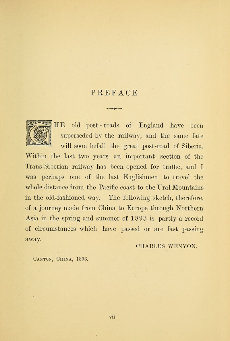 PREFACE H E old post - roads of England have been superseded by the railway, and the same fate will soon befall the great post-road of Siberia. Within the last two years an important section of the Trans-Siberian railway has been opened for traffic, and 1 was perhaps one of the last Englishmen to travel the whole distance from the Pacific coast to the Ural Mountains in the old-fashioned way. The following sketch, therefore, of a journey made from China to Europe through Northern Asia in the spring and summer of 1893 is partly a record of circumstances which have passed or are fast passing away. CHARLES WENYON. Canton, China, 1896. Vll