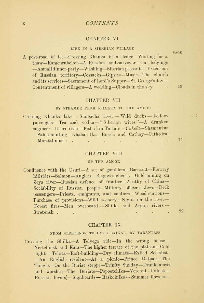 CHAPTER VI LIFE IN A SIBEKIAN VILLAGE PAGE A post-road of ice—Crossing Khanka in a sledge—Waiting for a thaw—Kamenrubeloff—A Russian land-surveyor—Our lodgings —A small dinner-party—Washing—Siberian peasants—Extension of Russian territory—Cossacks—Gipsies—Music—The church and its services—Sacrament of Lord's Supper—St. George's day— Contentment of villagers—A wedding—Clouds in the sky . 49 CHAPTER VII BY STEAMER FROM KHANKA TO THE AMOOR Crossing Khanka lake — Sungacha river — AVild ducks — Fellow- passengers—Tea and vodka—Siberian wives—A drunken engineer—Usuri river—Fish-skin Tartars— F«/?:o/a.—Shamanism —Sable-hunting—Khabarofka—Russia and Cathay—Cathedral —Martial music . . . . . • . /1 CHAPTER VIII UP THE AMOOR Confluence with the Usuri—A set of gamblers—Baccarat—Flowery hillsides—Salmon—Anglers—Blagovestchensk—Gold-mining on Zeya river—Russian defence of frontier—Apathy of China— Sociability of Russian people—Military officers—Jews—Deck passengers—Priests, emigrants, and soldiers—Wood-stations— Purchase of provisions—Wild scenery—Night on the river— Forest fires—Men overboard — Shilka and Argun rivers — Stretensk .....••• 92 CHAPTER IX FROM STRETENSK TO LAKE BAIKAL, BY TARANTASS Crossing the Shilka—A Telyega ride—In the wrong house— Nertchinsk and Kara—The higher terrace of the plateau—Cold nights—Tchita—Raft-building—Dry climate—Exiled Socialists —An English resident—At a picnic—Prince Datpak—The Tungus—On the Buriat steppe—Trinity Sunday—Drunkenness and worship—The Buriats—Popootchiks—Verchni - Udinsk— Russian lovers'— Signboards — Raskolniks — Summer flowers—