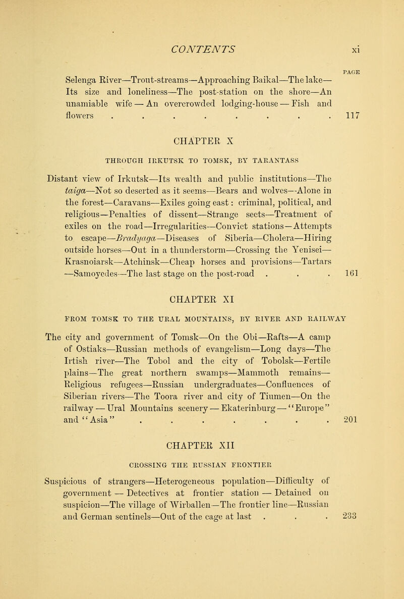 PAGE Selenga River—Trout-streams—Approaching Baikal—The lake— Its size and loneliness—The post-station on the shore—An unamiable wife — An overcrowded lodging-house — Fish and flowers . . . . . . . .117 CHAPTER X THROUGH IRKUTSK TO TOMSK, BY TARANTASS Distant view of Irkutsk—Its wealth and public institutions—The taiga—Not so deserted as it seems—Bears and wolves—Alone in the forest—Caravans—Exiles going east: criminal, political, and religious—Penalties of dissent—Strange sects—Treatment of exiles on the road—Irregularities—Convict stations—Attempts to escape—Bradyaga—Diseases of Siberia—Cholera—Hiring outside horses—Out in a thunderstorm—Crossing the Yenisei— Krasnoiarsk—Atchinsk—Cheap horses and provisions—Tartars —Samoycdes—The last stage on the post-road . . . 161 CHAPTER XI FROM TOMSK TO THE URAL MOUNTAINS, BY RIVER AND RAILWAY The city and government of Tomsk—On the Obi—Rafts—A camp of Ostiaks—Russian methods of evangelism—Long days—The Irtish river—The Tobol and the city of Tobolsk—Fertile plains—The great northern swamps—Mammoth remains— Religious refugees—Russian undergraduates—Confluences of Siberian rivers—The Toora river and city of Tinmen—On the railway — Ural Mountains scenery — Ekaterinburg — *' Europe  and Asia ....... 201 CHAPTER XII CROSSING THE RUSSIAN FRONTIER Suspicious of strangers—Heterogeneous population—Difficulty of government — Detectives at frontier station — Detained on suspicion—The village of Wirballen —The frontier line—Russian and German sentinels—Out of the caore at last . . . 233