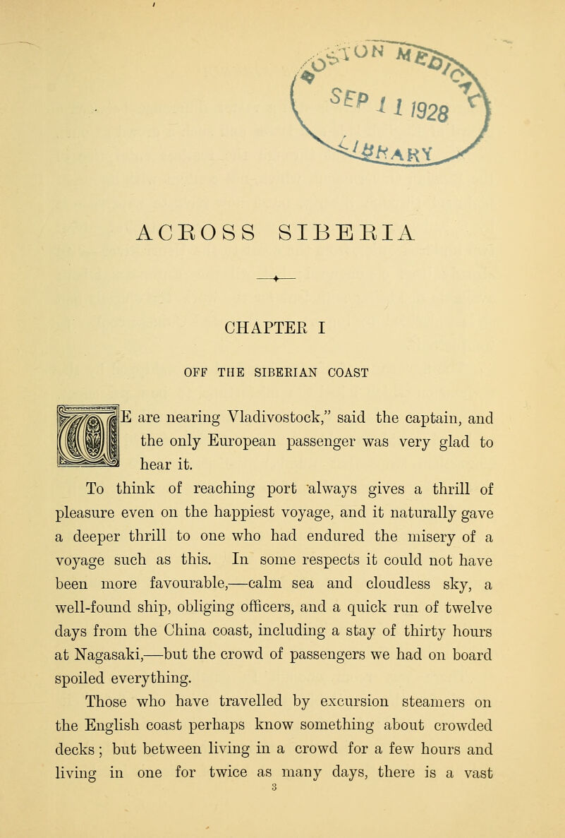 ..^^^^ ACROSS SIBERIA CHAPTEE I OFF THE SIBERIAN COAST |E are nearing Vladivostock, said the captain, and the only European passenger was very glad to hear it. To think of reaching port ^always gives a thrill of pleasure even on the happiest voyage, and it naturally gave a deeper thrill to one who had endured the misery of a voyage such as this. In some respects it could not have been more favourable,—calm sea and cloudless sky, a well-found ship, obliging officers, and a quick run of twelve days from the China coast, including a stay of thirty hours at Nagasaki,—but the crowd of passengers we had on board spoiled everything. Those who have travelled by excursion steamers on the English coast perhaps know something about crowded decks; but between living in a crowd for a few hours and living in one for twice as many days, there is a vast