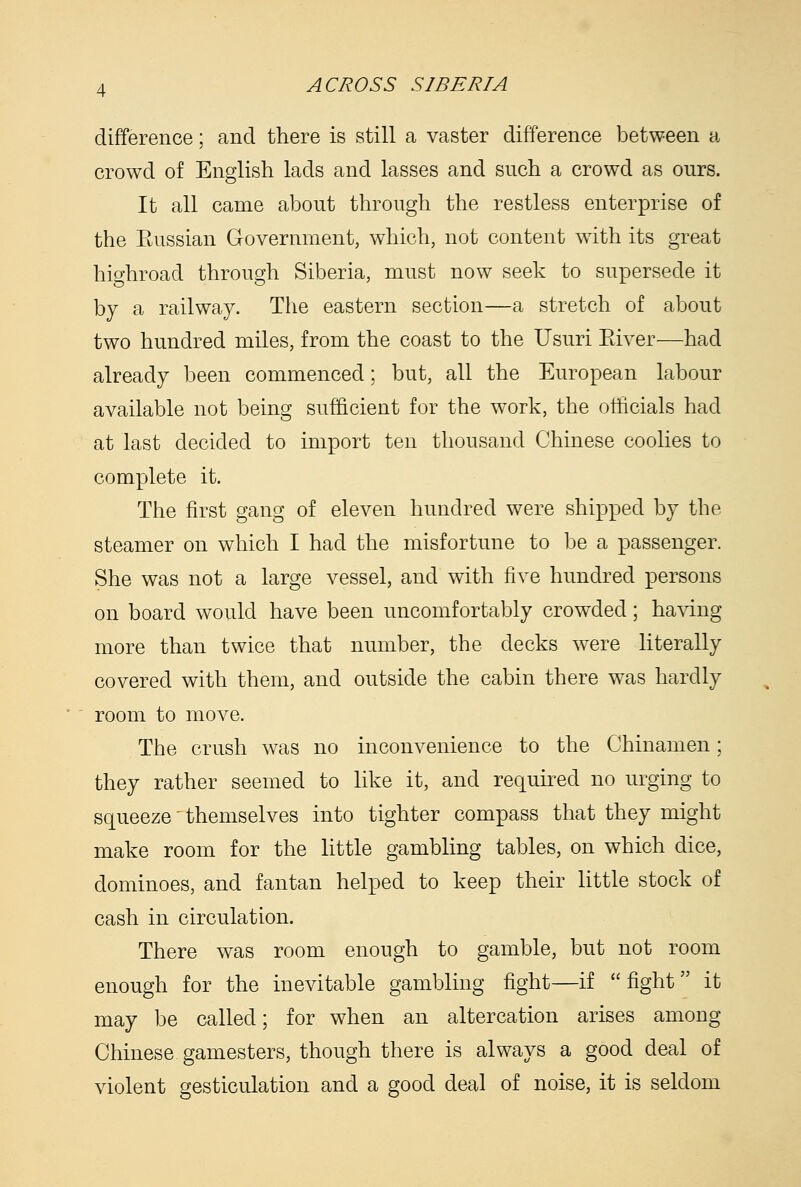 difference; and there is still a vaster difference between a crowd of English lads and lasses and such a crowd as ours. It all came about through the restless enterprise of the Eussian Government, which, not content with its great highroad through Siberia, must now seek to supersede it by a railway. The eastern section—a stretch of about two hundred miles, from the coast to the Usuri Eiver—had already been commenced; but, all the European labour available not being sufficient for the work, the officials had at last decided to import ten thousand Chinese coolies to complete it. The first gang of eleven hundred were shipped by the steamer on which I had the misfortune to be a passenger. She was not a large vessel, and with five hundred persons on board would have been uncomfortably crowded; having more than twice that number, the decks were literally covered with them, and outside the cabin there was hardly room to move. The crush was no inconvenience to the Chinamen; they rather seemed to like it, and required no urging to squeeze' themselves into tighter compass that they might make room for the little gambling tables, on which dice, dominoes, and fantan helped to keep their little stock of cash in circulation. There was room enough to gamble, but not room enough for the inevitable gambling fight—if  fight it may be called; for when an altercation arises among Chinese gamesters, though there is always a good deal of violent gesticulation and a good deal of noise, it is seldom