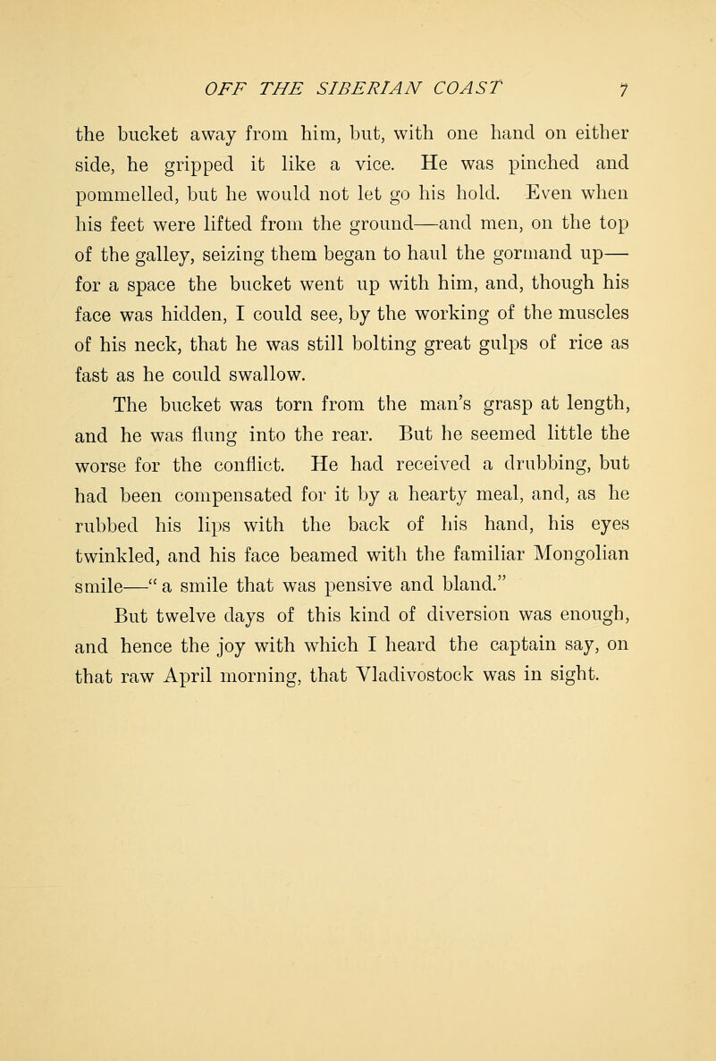 the bucket away from him, but, with one hand on either side, he gripped it like a vice. He was pinched and pommelled, but he would not let go his hold. Even when his feet were lifted from the ground—and men, on the top of the galley, seizing them began to haul the gormand up— for a space the bucket went up with him, and, though his face was hidden, I could see, by the working of the muscles of his neck, that he was still bolting great gulps of rice as fast as he could swallow. The bucket was torn from the man's grasp at length, and he was flung into the rear. But he seemed little the worse for the conflict. He had received a drubbing, but had been compensated for it by a hearty meal, and, as he rubbed his lips with the back of his hand, his eyes twinkled, and his face beamed with the familiar Mongolian smile— a smile that was pensive and bland. But twelve days of this kind of diversion was enough, and hence the joy with which I heard the captain say, on that raw April morning, that Vladivostock was in sight.