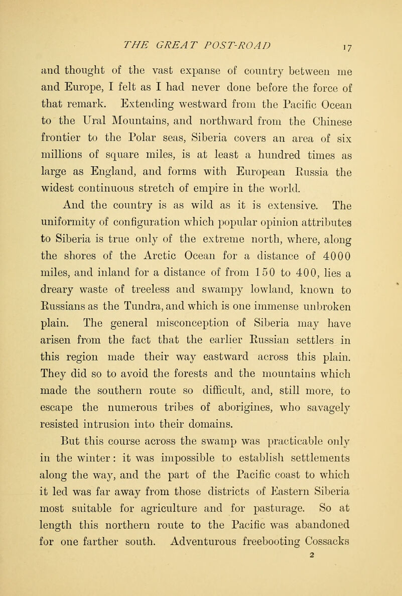 and thought of the vast expanse of country between me and Europe, I felt as I had never done before the force of that remark. Extending westward from the Pacific Ocean to the Ural Mountains, and northward from the Chinese frontier to the Polar seas, Siberia covers an area of six millions of square miles, is at least a hundred times as large as England, and forms with European Eussia the widest continuous stretch of empire in the world. And the country is as wild as it is extensive. The uniformity of configuration which popular opinion attributes to Siberia is true only of the extreme north, where, along the shores of the Arctic Ocean for a distance of 4000 miles, and inland for a distance of from 150 to 400, lies a dreary waste of treeless and swampy lowland, known to Eussians as the Tundra, and which is one immense unbroken plain. The general misconception of Siberia may have arisen from the fact that the earlier Eussian settlers in this region made their way eastward across this plain. They did so to avoid the forests and the mountains which made the southern route so difficult, and, still more, to escape the numerous tribes of aborigines, who savagely resisted intrusion into their domains. But this course across the swamp was practicable only in the winter: it was impossible to establish settlements along the way, and the part of the Pacific coast to which it led was far away from those districts of Eastern Siberia most suitable for agriculture and for pasturage. So at length this northern route to the Pacific was abandoned for one farther south. Adventurous freebooting Cossacks
