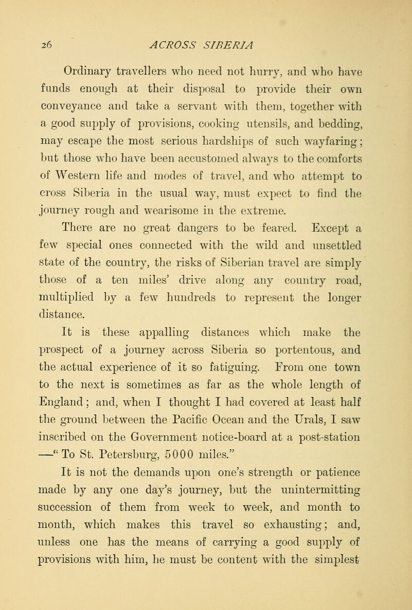 Ordinary travellers who need not hnrry, and who have funds enough at their disposal to provide their own conveyance and take a servant with them, together with a good supply of provisions, cooking utensils, and bedding, may escape the most serious hardships of such wayfaring; but those who have been accustomed always to the comforts of Western life and modes of travel, and who attempt to cross Siberia in the usual way, must expect to find the journey rough and wearisome in the extreme. There are no great dangers to be feared. Except a few special ones connected with the wild and unsettled state of the country, the risks of Siberian travel are simply those of a ten miles' drive along any country road, multiplied by a few hundreds to represent the longer distance. It is these appalling distances wdiich make the prospect of a journey across Siberia so portentous, and the actual experience of it so fatiguing. From one town to the next is sometimes as far as the whole length of England; and, when I thought I had covered at least half the ground between the Pacific Ocean and the Urals, I saw inscribed on the Government notice-board at a post-station —To St. Petersburg, 5000 miles. It is not the demands upon one's strength or patience made by any one day's journey, but the unintermitting succession of them from week to week, and month to month, which makes this travel so exhausting; and, unless one has the means of carrying a good supply of provisions with him, he must be content with the simplest
